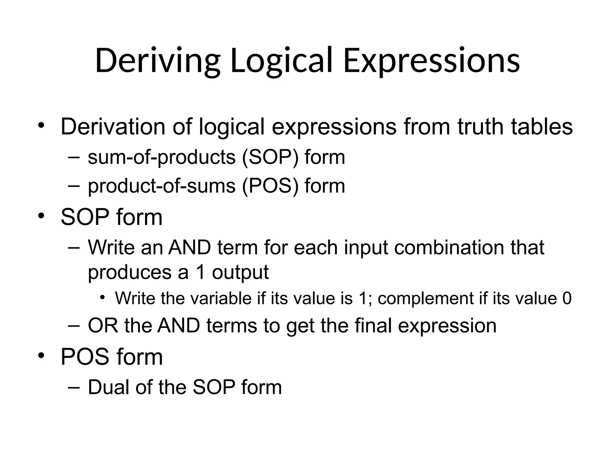 Deriving Logical Expressions
• Derivation of logical expressions from truth tables
– sum-of-products (SOP) form
– product-of-sums (POS) form
• SOP form
– Write an AND term for each input combination that
produces a 1 output
• Write the variable if its value is 1; complement if its value 0
– OR the AND terms to get the final expression
• POS form
– Dual of the SOP form
 