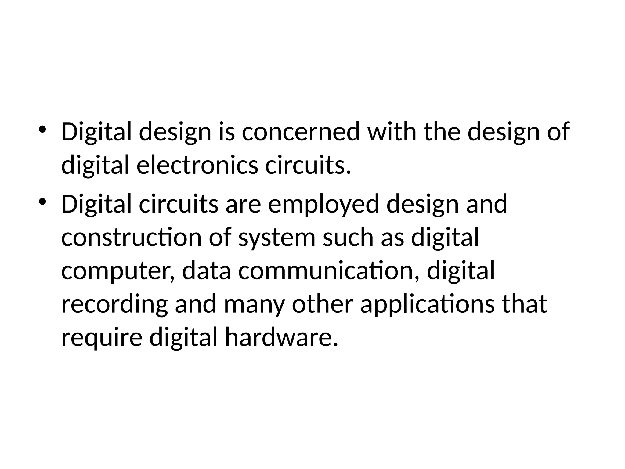 • Digital design is concerned with the design of
digital electronics circuits.
• Digital circuits are employed design and
construction of system such as digital
computer, data communication, digital
recording and many other applications that
require digital hardware.
 
