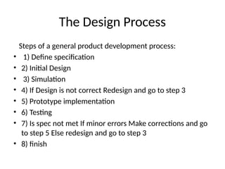 The Design Process
Steps of a general product development process:
• 1) Define specification
• 2) Initial Design
• 3) Simulation
• 4) If Design is not correct Redesign and go to step 3
• 5) Prototype implementation
• 6) Testing
• 7) Is spec not met If minor errors Make corrections and go
to step 5 Else redesign and go to step 3
• 8) finish
 