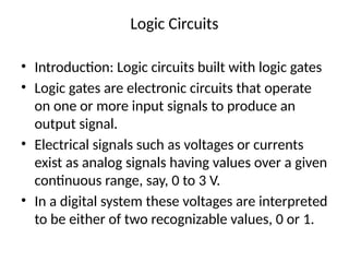 Logic Circuits
• Introduction: Logic circuits built with logic gates
• Logic gates are electronic circuits that operate
on one or more input signals to produce an
output signal.
• Electrical signals such as voltages or currents
exist as analog signals having values over a given
continuous range, say, 0 to 3 V.
• In a digital system these voltages are interpreted
to be either of two recognizable values, 0 or 1.
 