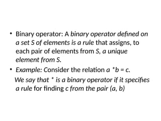 • Binary operator: A binary operator defined on
a set S of elements is a rule that assigns, to
each pair of elements from S, a unique
element from S.
• Example: Consider the relation a *b = c.
We say that * is a binary operator if it specifies
a rule for finding c from the pair (a, b)
 
