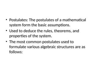 • Postulates: The postulates of a mathematical
system form the basic assumptions.
• Used to deduce the rules, theorems, and
properties of the system.
• The most common postulates used to
formulate various algebraic structures are as
follows:
 