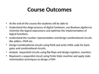 Course Outcomes
• At the end of this course the students will be able to
• Understand the deign process of digital hardware, use Boolean algebra to
minimize the logical expressions and optimize the implementation of
logical functions.
• Understand the number representation and design combinational circuits
like adders, MUX etc.
• Design Combinational circuits using PLDS and write VHDL code for basic
gates and combinational circuits.
• Analyze sequential circuits using flip-flops and design registers, counters.
• Represent a sequential circuit using Finite State machine and apply state
minimization techniques to design a FSM
 