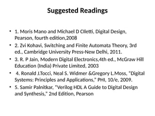 Suggested Readings
• 1. Moris Mano and Michael D CIletti, Digital Design,
Pearson, fourth edition,2008
• 2. Zvi Kohavi, Switching and Finite Automata Theory, 3rd
ed., Cambridge University Press-New Delhi, 2011.
• 3. R. P Jain, Modern Digital Electronics,4th ed., McGraw Hill
Education (India) Private Limited, 2003
• 4. Ronald J.Tocci, Neal S. Widmer &Gregory L.Moss, “Digital
Systems: Principles and Applications,” PHI, 10/e, 2009.
• 5. Samir Palnitkar, “Verilog HDL A Guide to Digital Design
and Synthesis,” 2nd Edition, Pearson
 