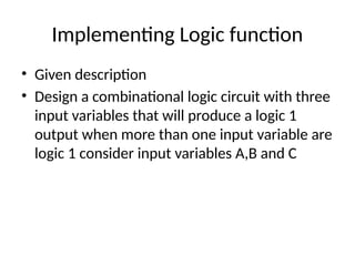 Implementing Logic function
• Given description
• Design a combinational logic circuit with three
input variables that will produce a logic 1
output when more than one input variable are
logic 1 consider input variables A,B and C
 