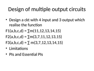 Design of multiple output circuits
• Design a ckt with 4 input and 3 output which
realise the function
F1(a,b,c,d) = ∑m(11,12,13,14,15)
F2(a,b,c,d) = ∑m(3,7,11,12,13,15)
F3(a,b,c,d) = ∑ m(3,7,12,13,14,15)
• Limitations
• PIs and Essential PIs
 