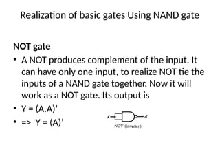 Realization of basic gates Using NAND gate
NOT gate
• A NOT produces complement of the input. It
can have only one input, to realize NOT tie the
inputs of a NAND gate together. Now it will
work as a NOT gate. Its output is
• Y = (A.A)’
• => Y = (A)’
 