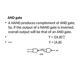 AND gate
• A NAND produces complement of AND gate.
So, if the output of a NAND gate is inverted,
overall output will be that of an AND gate.
• Y = ((A.B)’)’
• => Y = (A.B)
 
