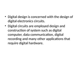 • Digital design is concerned with the design of
digital electronics circuits.
• Digital circuits are employed design and
construction of system such as digital
computer, data communication, digital
recording and many other applications that
require digital hardware.
 