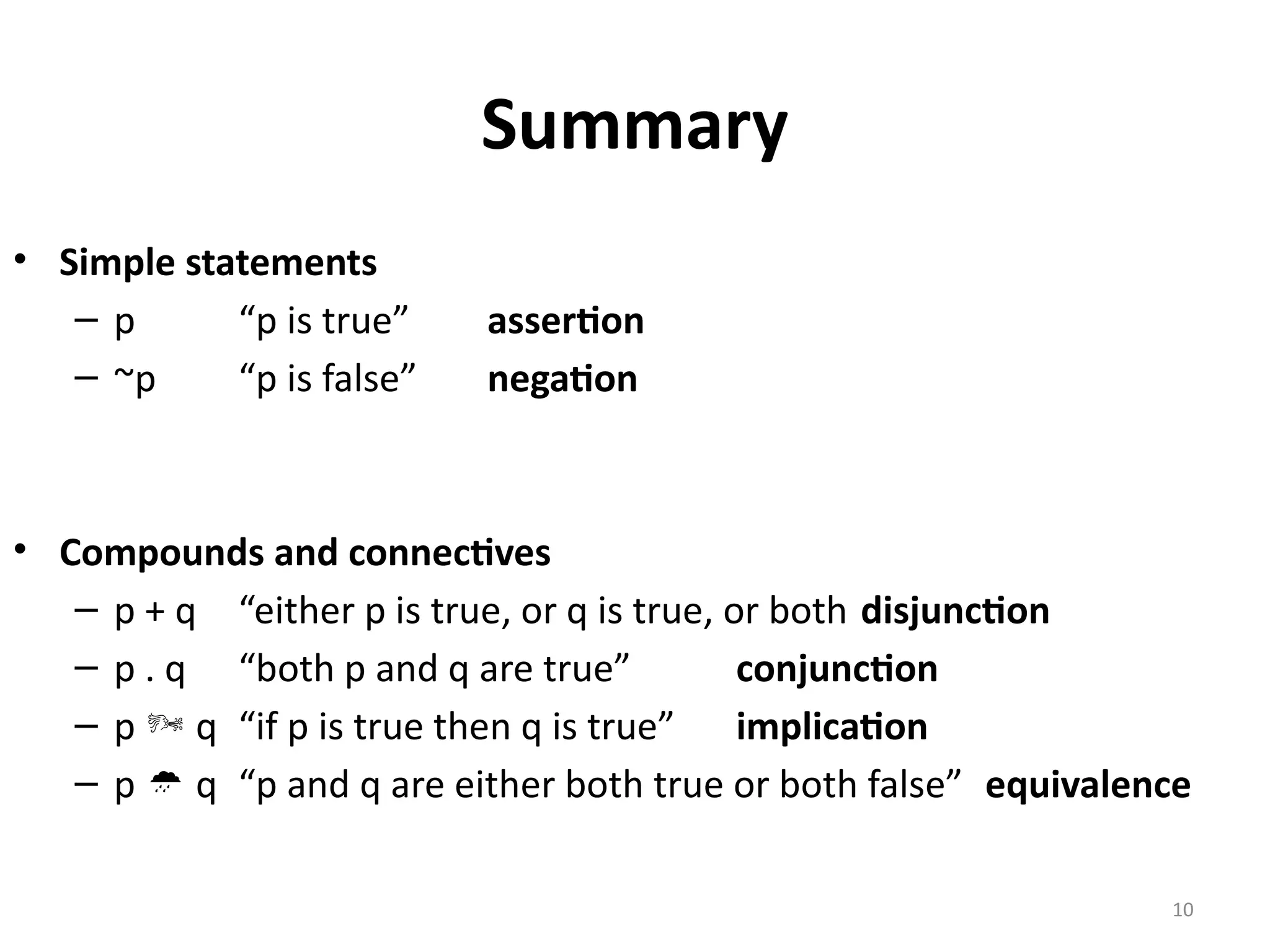 10
Summary
• Simple statements
– p “p is true” assertion
– ~p “p is false” negation
• Compounds and connectives
– p + q “either p is true, or q is true, or both disjunction
– p . q “both p and q are true” conjunction
– p  q “if p is true then q is true” implication
– p  q “p and q are either both true or both false” equivalence
 