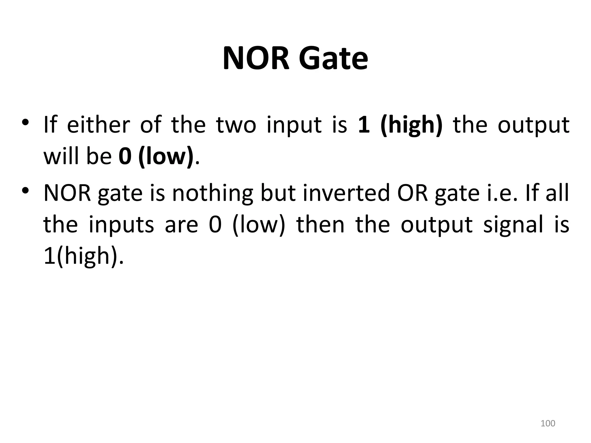 100
NOR Gate
• If either of the two input is 1 (high) the output
will be 0 (low).
• NOR gate is nothing but inverted OR gate i.e. If all
the inputs are 0 (low) then the output signal is
1(high).
 