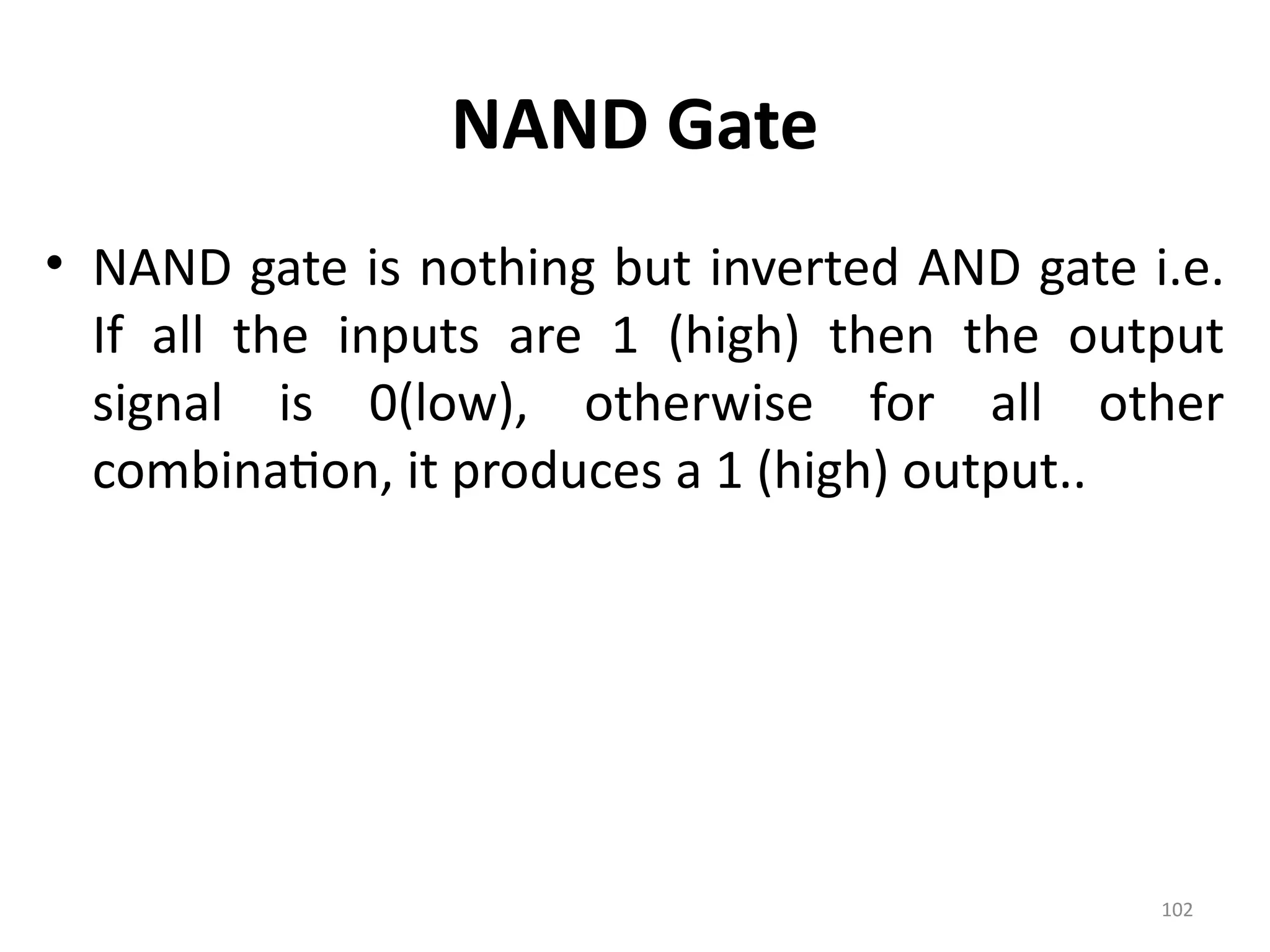 102
NAND Gate
• NAND gate is nothing but inverted AND gate i.e.
If all the inputs are 1 (high) then the output
signal is 0(low), otherwise for all other
combination, it produces a 1 (high) output..
 