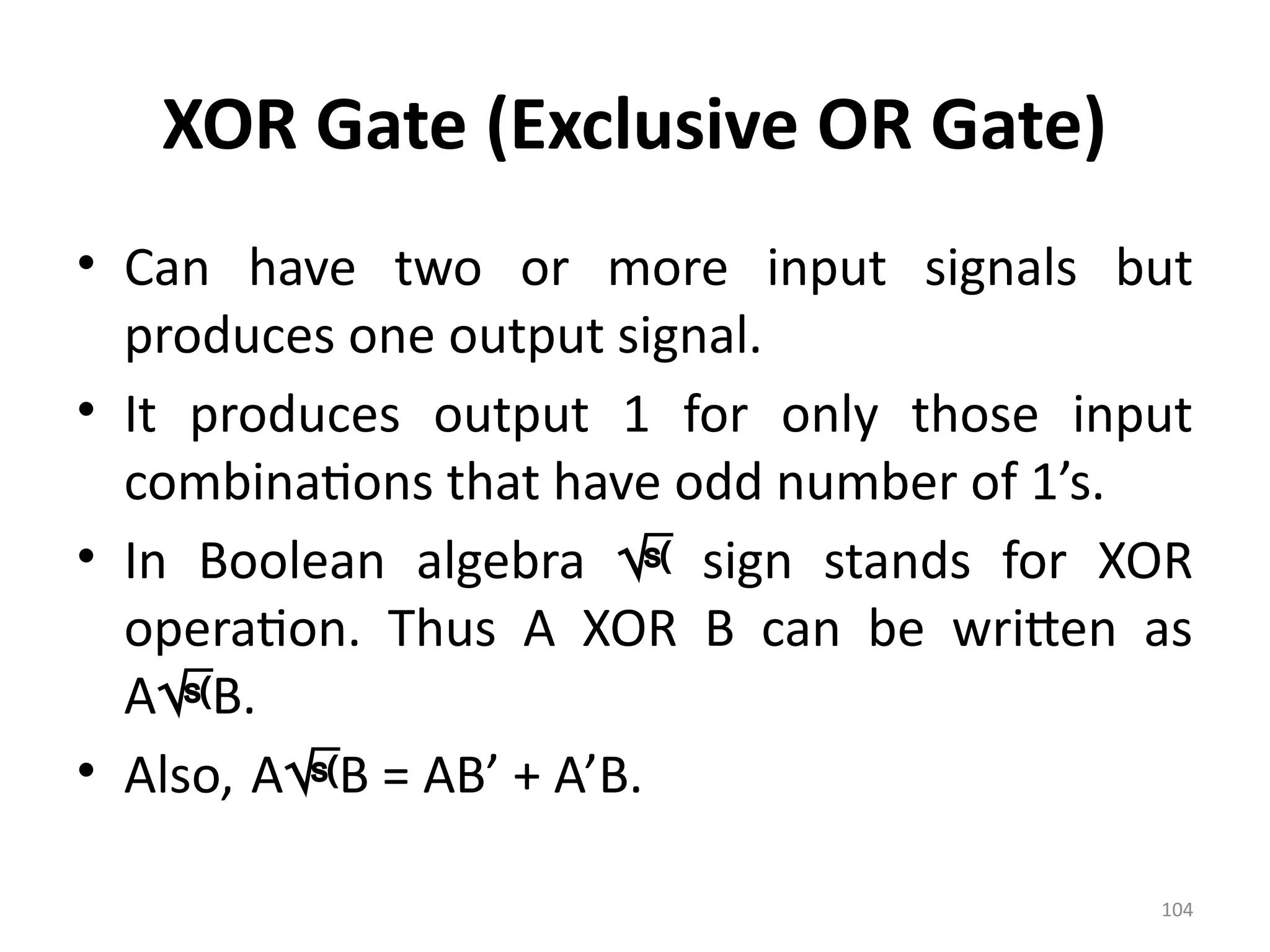 104
XOR Gate (Exclusive OR Gate)
• Can have two or more input signals but
produces one output signal.
• It produces output 1 for only those input
combinations that have odd number of 1’s.
• In Boolean algebra  sign stands for XOR
operation. Thus A XOR B can be written as
AB.
• Also, AB = AB’ + A’B.
 