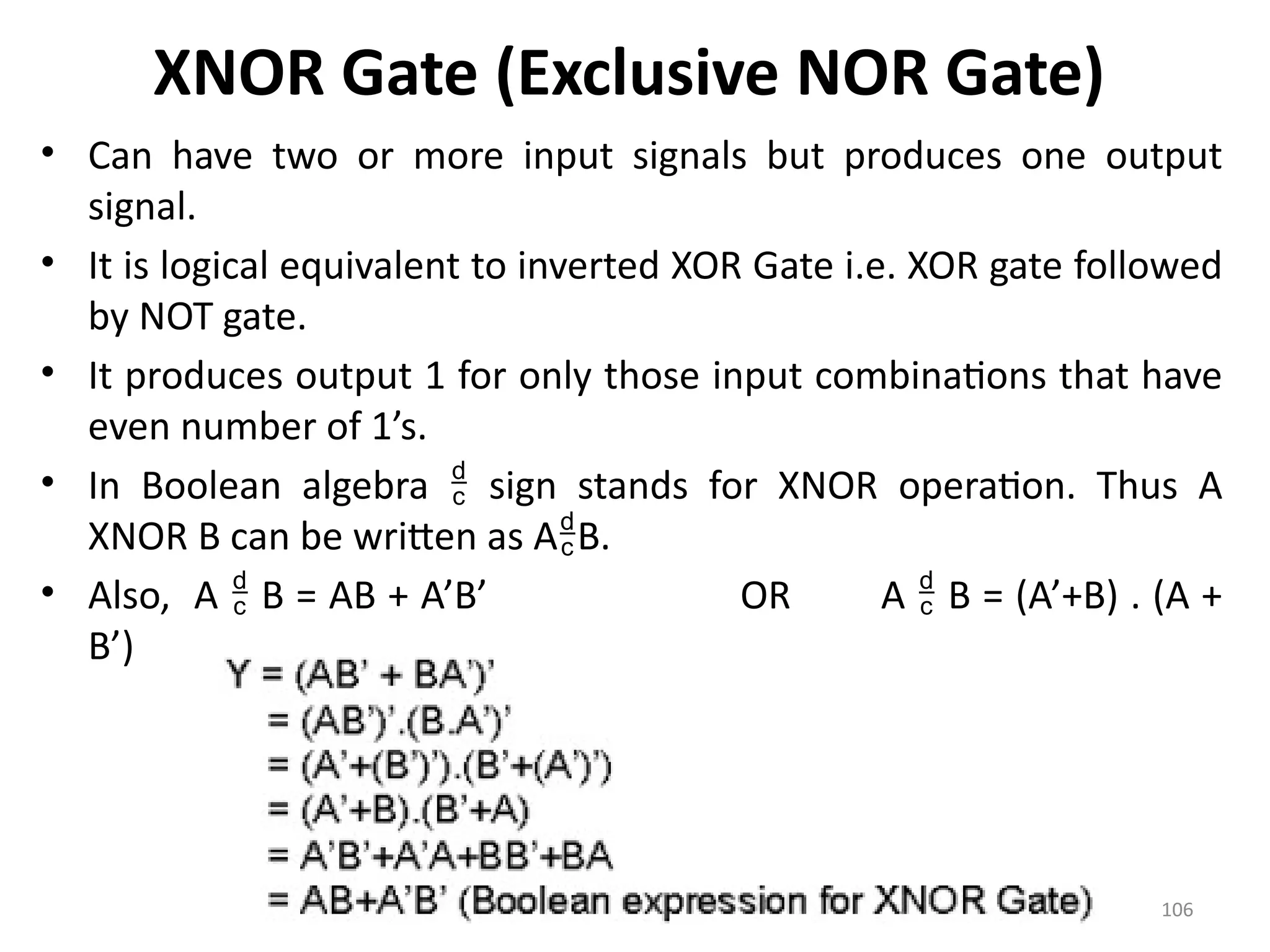 106
XNOR Gate (Exclusive NOR Gate)
• Can have two or more input signals but produces one output
signal.
• It is logical equivalent to inverted XOR Gate i.e. XOR gate followed
by NOT gate.
• It produces output 1 for only those input combinations that have
even number of 1’s.
• In Boolean algebra  sign stands for XNOR operation. Thus A
XNOR B can be written as AB.
• Also, A  B = AB + A’B’ OR A  B = (A’+B) . (A +
B’)
 
