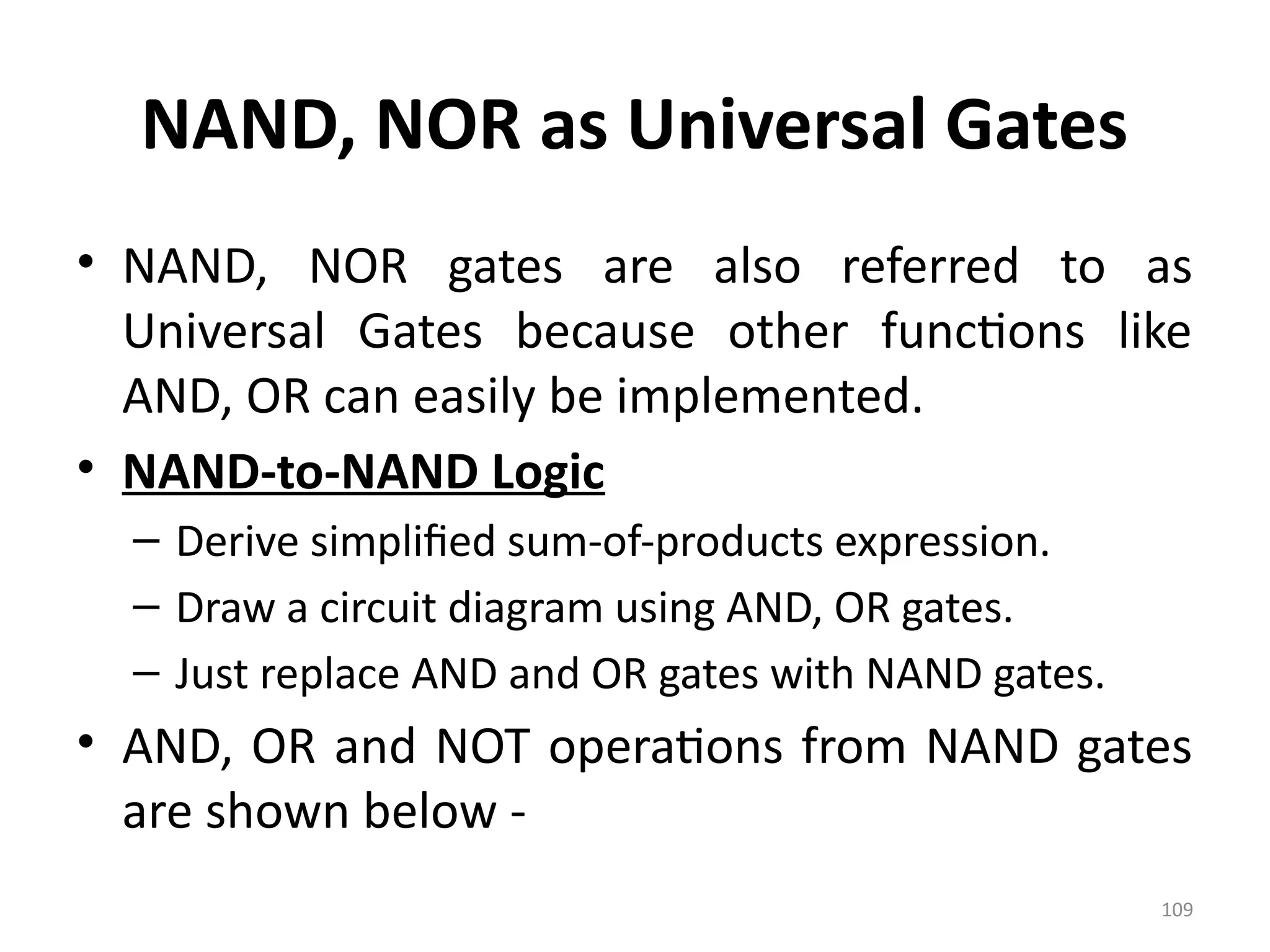 109
NAND, NOR as Universal Gates
• NAND, NOR gates are also referred to as
Universal Gates because other functions like
AND, OR can easily be implemented.
• NAND-to-NAND Logic
– Derive simplified sum-of-products expression.
– Draw a circuit diagram using AND, OR gates.
– Just replace AND and OR gates with NAND gates.
• AND, OR and NOT operations from NAND gates
are shown below -
 
