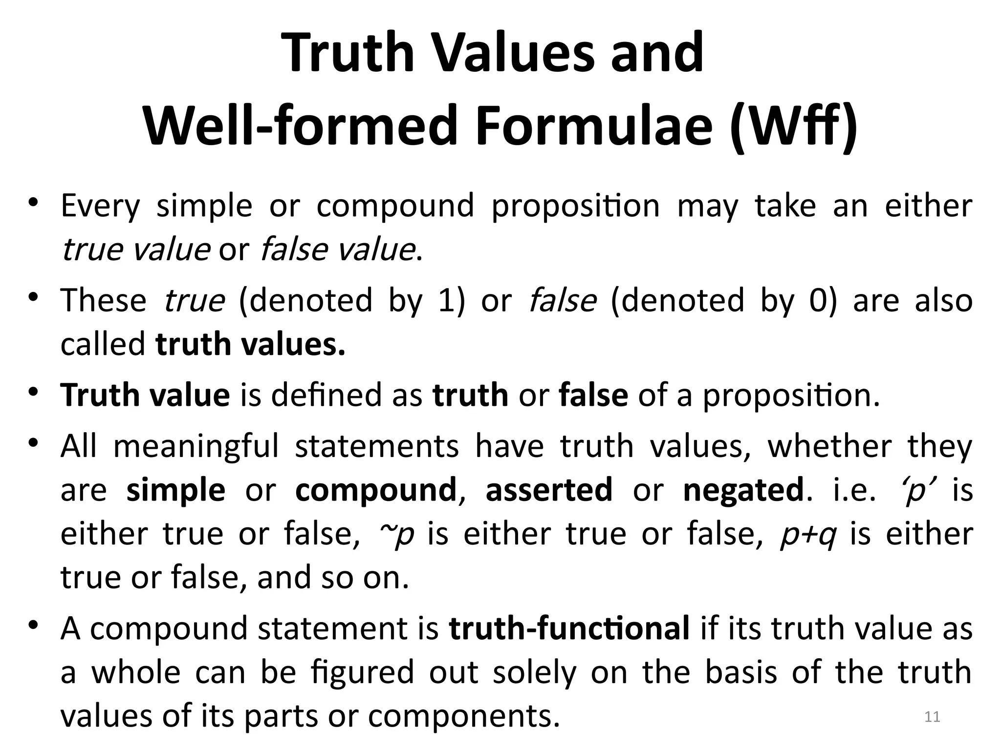 11
Truth Values and
Well-formed Formulae (Wff)
• Every simple or compound proposition may take an either
true value or false value.
• These true (denoted by 1) or false (denoted by 0) are also
called truth values.
• Truth value is defined as truth or false of a proposition.
• All meaningful statements have truth values, whether they
are simple or compound, asserted or negated. i.e. ‘p’ is
either true or false, ~p is either true or false, p+q is either
true or false, and so on.
• A compound statement is truth-functional if its truth value as
a whole can be figured out solely on the basis of the truth
values of its parts or components.
 
