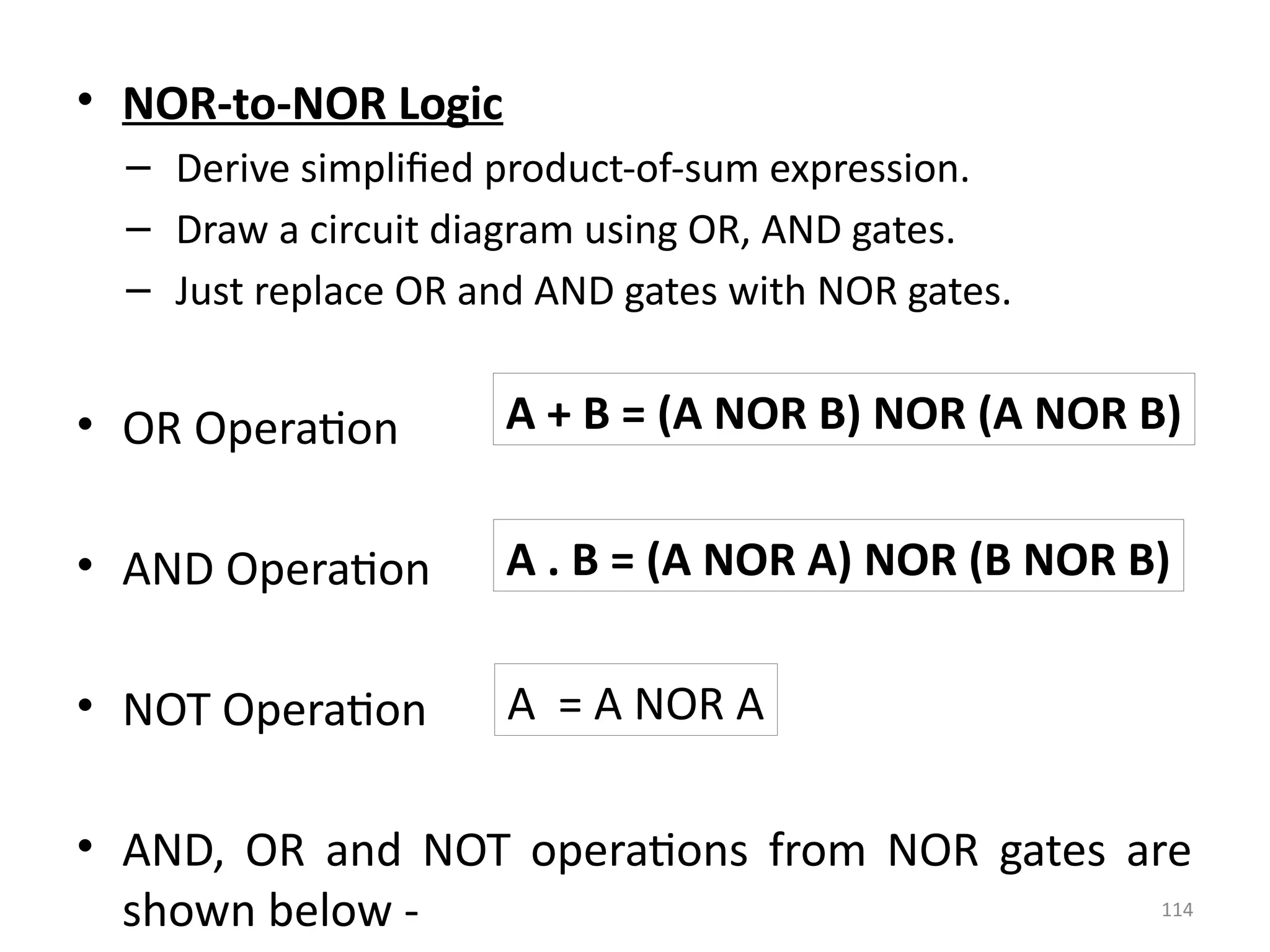 114
• NOR-to-NOR Logic
– Derive simplified product-of-sum expression.
– Draw a circuit diagram using OR, AND gates.
– Just replace OR and AND gates with NOR gates.
• OR Operation
• AND Operation
• NOT Operation
• AND, OR and NOT operations from NOR gates are
shown below -
A + B = (A NOR B) NOR (A NOR B)
A . B = (A NOR A) NOR (B NOR B)
A = A NOR A
 
