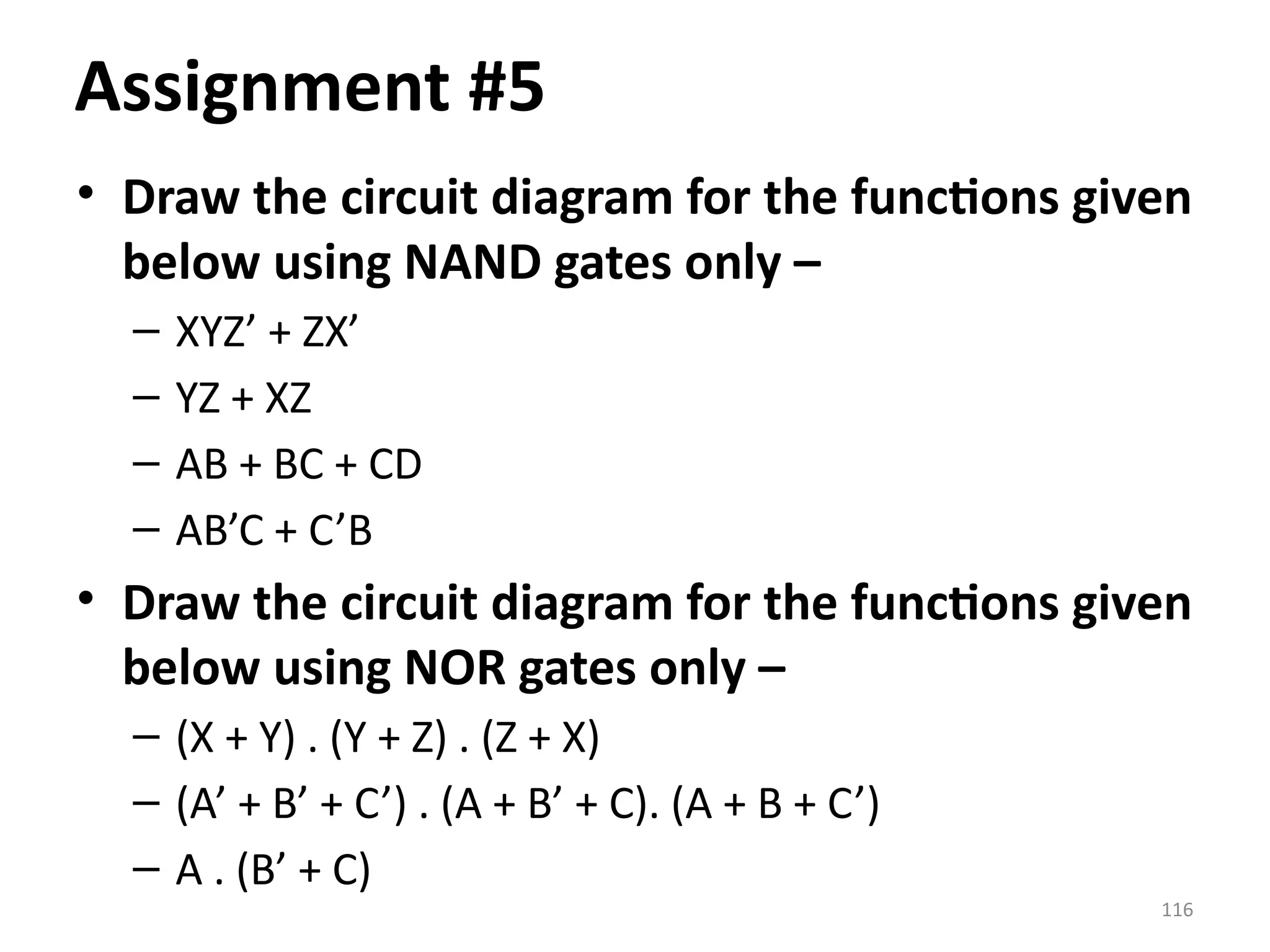 116
• Draw the circuit diagram for the functions given
below using NAND gates only –
– XYZ’ + ZX’
– YZ + XZ
– AB + BC + CD
– AB’C + C’B
• Draw the circuit diagram for the functions given
below using NOR gates only –
– (X + Y) . (Y + Z) . (Z + X)
– (A’ + B’ + C’) . (A + B’ + C). (A + B + C’)
– A . (B’ + C)
Assignment #5
 