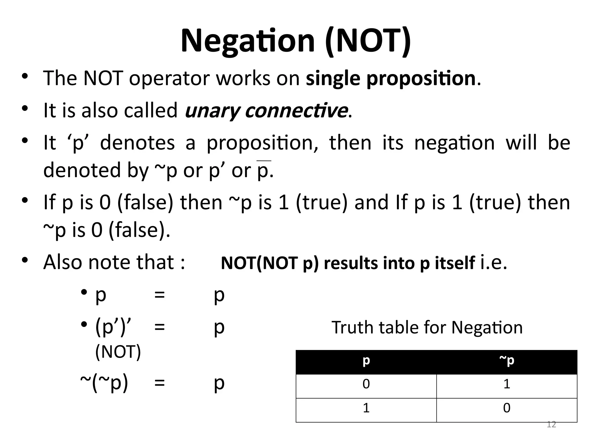 12
Negation (NOT)
• The NOT operator works on single proposition.
• It is also called unary connective.
• It ‘p’ denotes a proposition, then its negation will be
denoted by ~p or p’ or p.
• If p is 0 (false) then ~p is 1 (true) and If p is 1 (true) then
~p is 0 (false).
• Also note that : NOT(NOT p) results into p itself i.e.
• p = p
• (p’)’ = p Truth table for Negation
(NOT)
~(~p) = p
p ~p
0 1
1 0
 