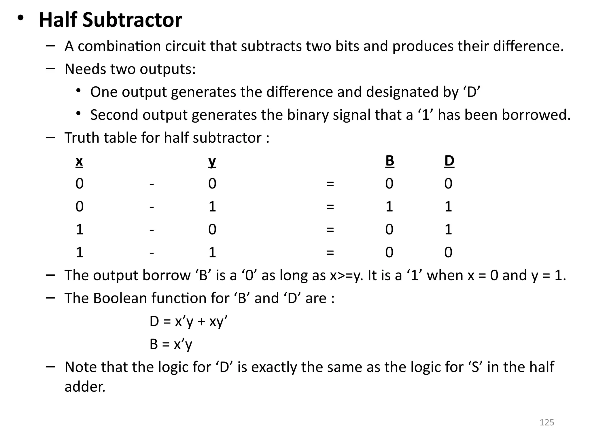 125
• Half Subtractor
– A combination circuit that subtracts two bits and produces their difference.
– Needs two outputs:
• One output generates the difference and designated by ‘D’
• Second output generates the binary signal that a ‘1’ has been borrowed.
– Truth table for half subtractor :
x y B D
0 - 0 = 0 0
0 - 1 = 1 1
1 - 0 = 0 1
1 - 1 = 0 0
– The output borrow ‘B’ is a ‘0’ as long as x>=y. It is a ‘1’ when x = 0 and y = 1.
– The Boolean function for ‘B’ and ‘D’ are :
D = x’y + xy’
B = x’y
– Note that the logic for ‘D’ is exactly the same as the logic for ‘S’ in the half
adder.
 
