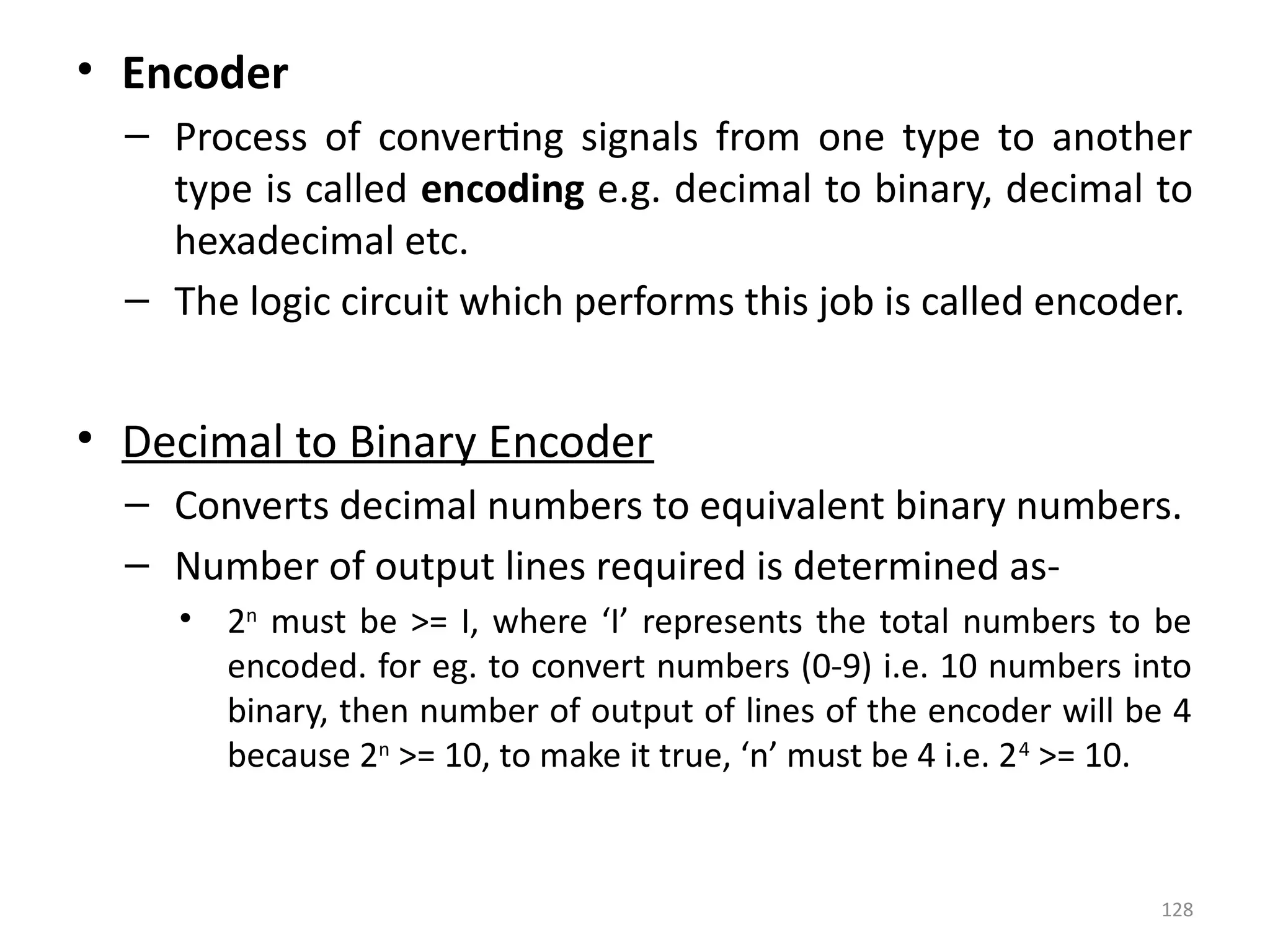 128
• Encoder
– Process of converting signals from one type to another
type is called encoding e.g. decimal to binary, decimal to
hexadecimal etc.
– The logic circuit which performs this job is called encoder.
• Decimal to Binary Encoder
– Converts decimal numbers to equivalent binary numbers.
– Number of output lines required is determined as-
• 2n
must be >= I, where ‘I’ represents the total numbers to be
encoded. for eg. to convert numbers (0-9) i.e. 10 numbers into
binary, then number of output of lines of the encoder will be 4
because 2n
>= 10, to make it true, ‘n’ must be 4 i.e. 24
>= 10.
 