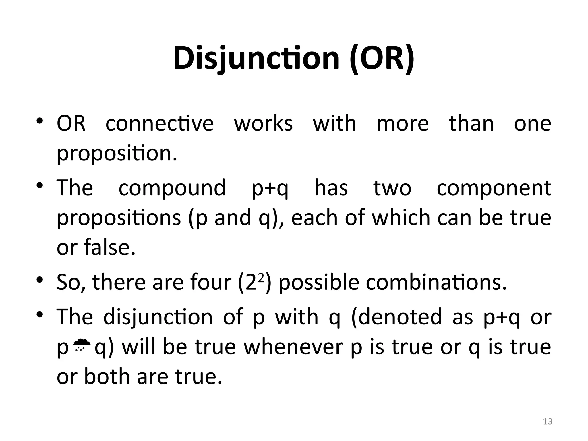 13
Disjunction (OR)
• OR connective works with more than one
proposition.
• The compound p+q has two component
propositions (p and q), each of which can be true
or false.
• So, there are four (22
) possible combinations.
• The disjunction of p with q (denoted as p+q or
pq) will be true whenever p is true or q is true
or both are true.
 