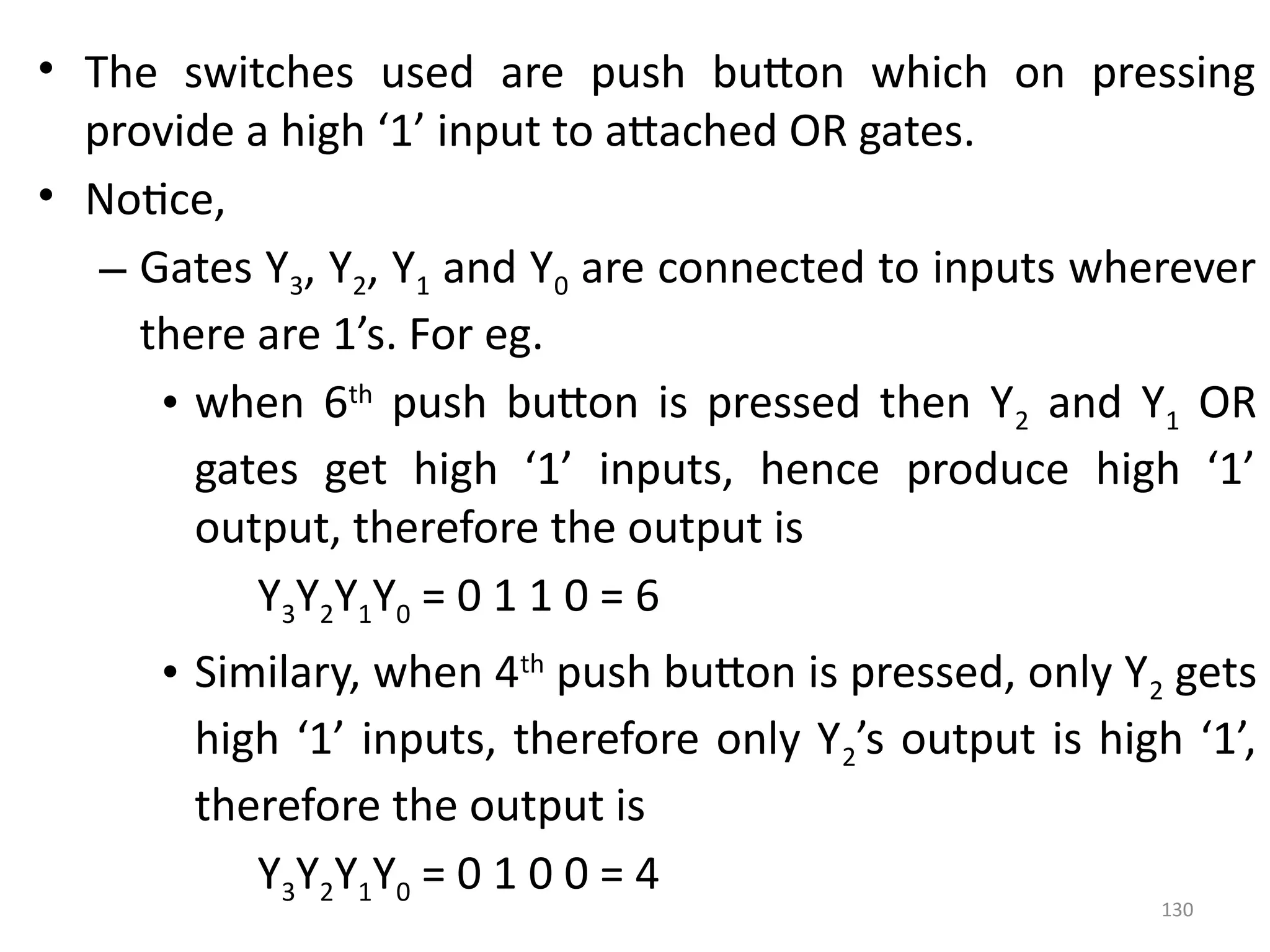 130
• The switches used are push button which on pressing
provide a high ‘1’ input to attached OR gates.
• Notice,
– Gates Y3, Y2, Y1 and Y0 are connected to inputs wherever
there are 1’s. For eg.
• when 6th
push button is pressed then Y2 and Y1 OR
gates get high ‘1’ inputs, hence produce high ‘1’
output, therefore the output is
Y3Y2Y1Y0 = 0 1 1 0 = 6
• Similary, when 4th
push button is pressed, only Y2 gets
high ‘1’ inputs, therefore only Y2’s output is high ‘1’,
therefore the output is
Y3Y2Y1Y0 = 0 1 0 0 = 4
 