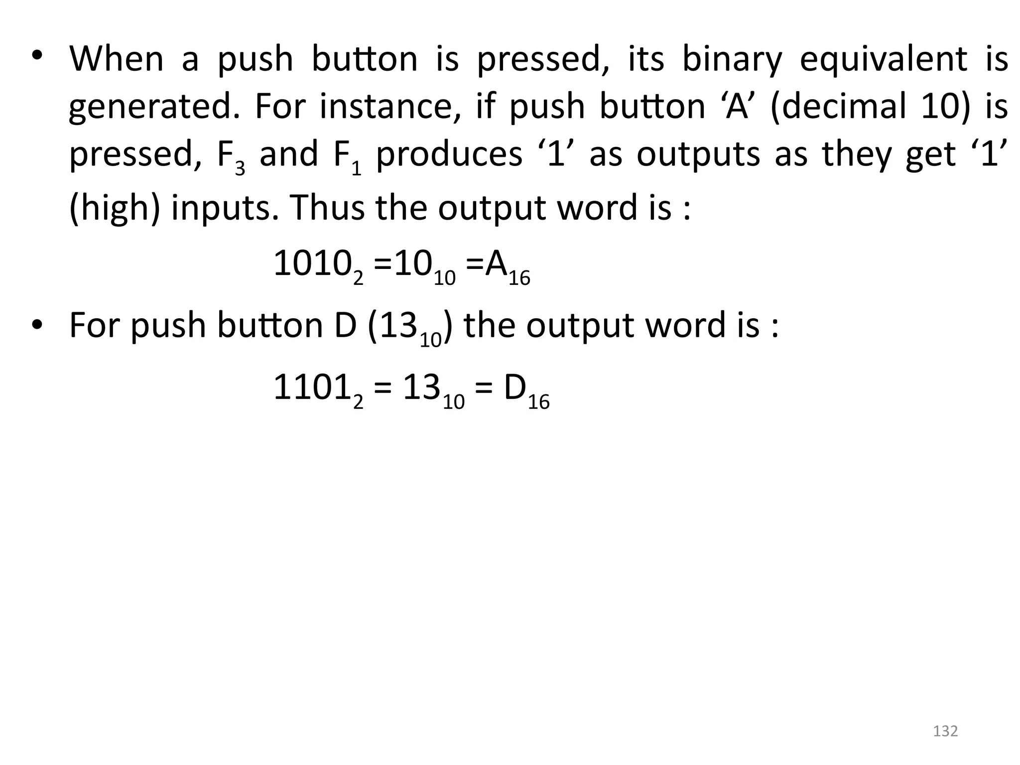132
• When a push button is pressed, its binary equivalent is
generated. For instance, if push button ‘A’ (decimal 10) is
pressed, F3 and F1 produces ‘1’ as outputs as they get ‘1’
(high) inputs. Thus the output word is :
10102 =1010 =A16
• For push button D (1310) the output word is :
11012 = 1310 = D16
 