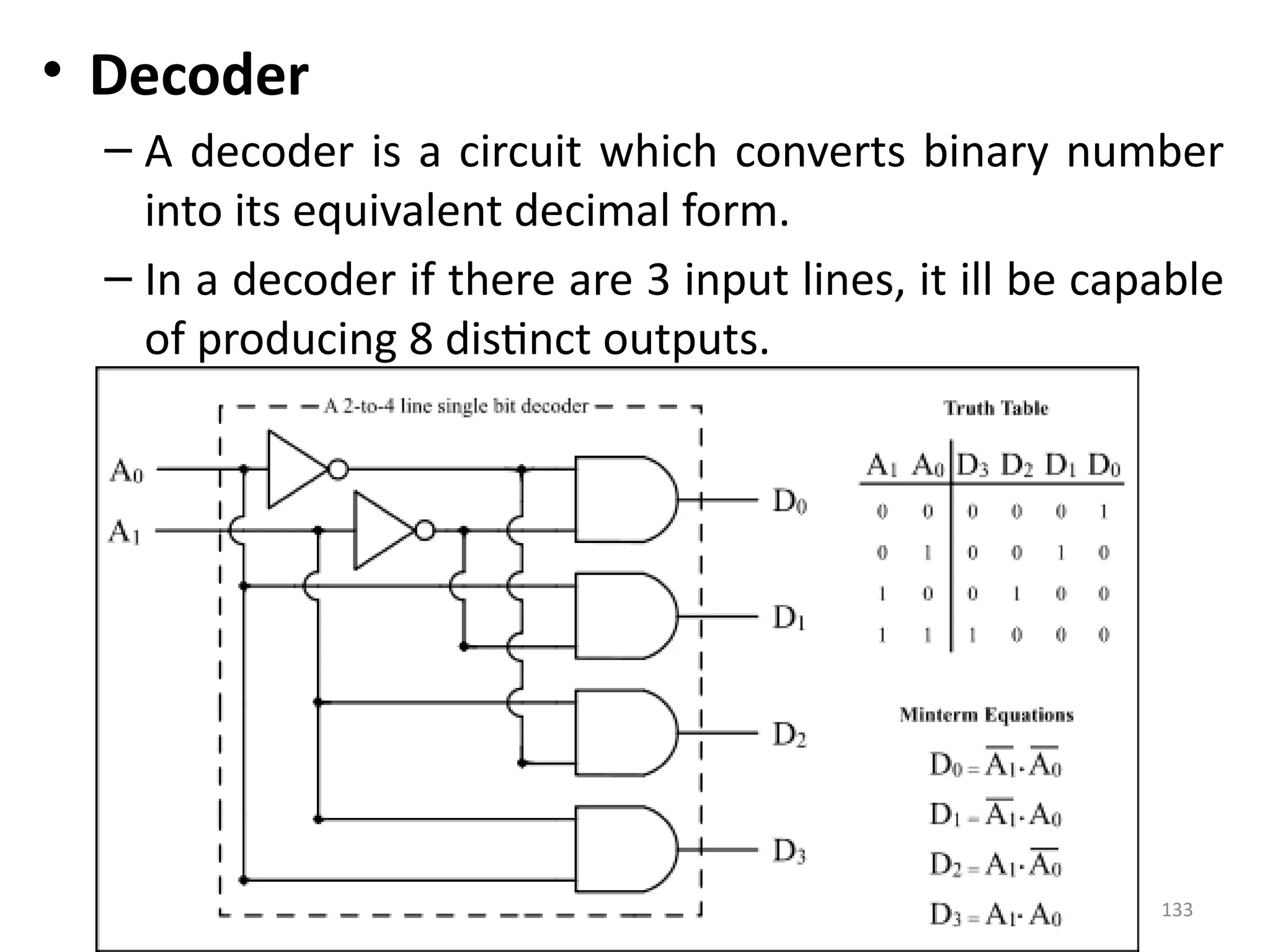 133
• Decoder
– A decoder is a circuit which converts binary number
into its equivalent decimal form.
– In a decoder if there are 3 input lines, it ill be capable
of producing 8 distinct outputs.
 