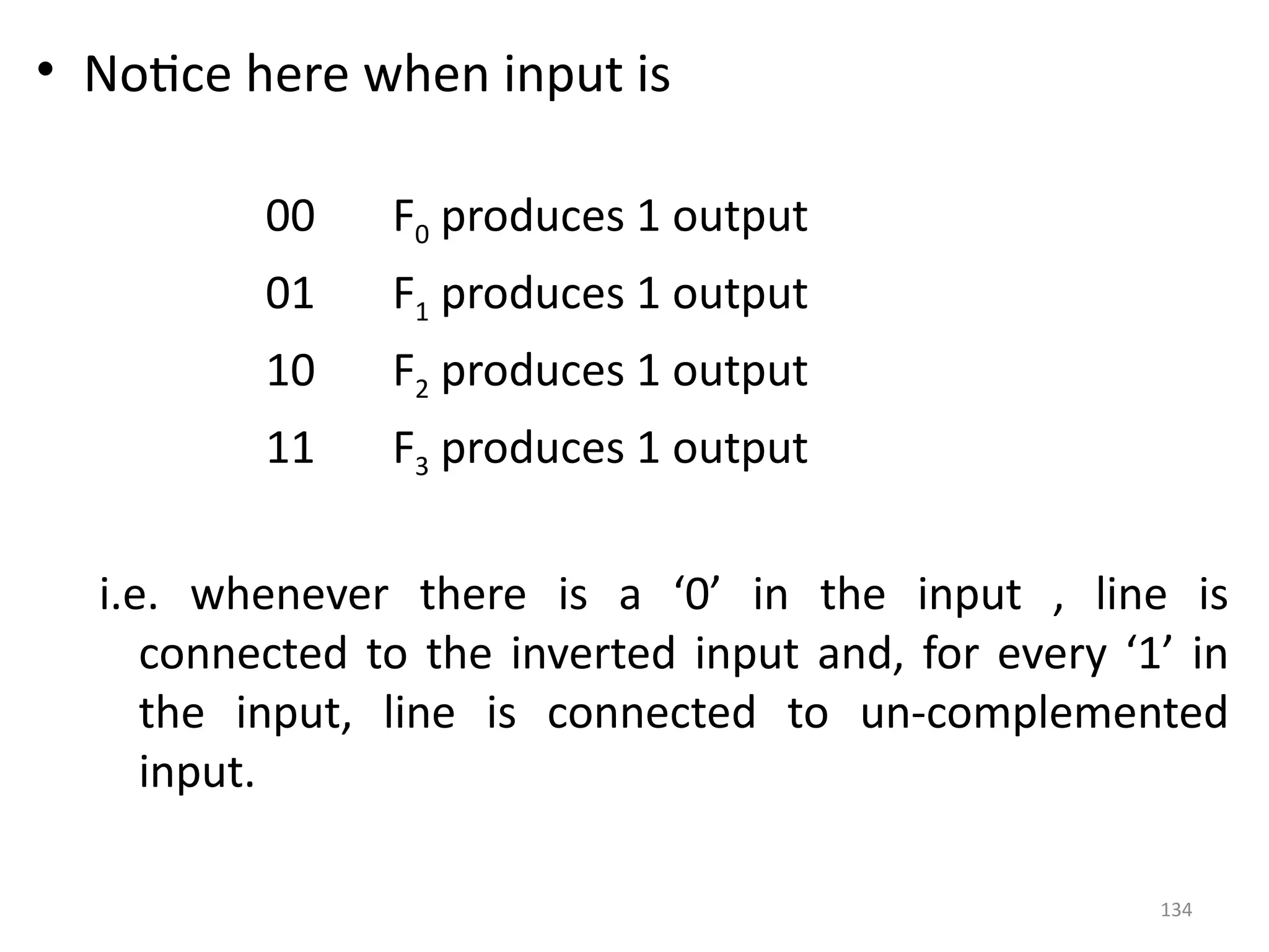 134
• Notice here when input is
00 F0 produces 1 output
01 F1 produces 1 output
10 F2 produces 1 output
11 F3 produces 1 output
i.e. whenever there is a ‘0’ in the input , line is
connected to the inverted input and, for every ‘1’ in
the input, line is connected to un-complemented
input.
 