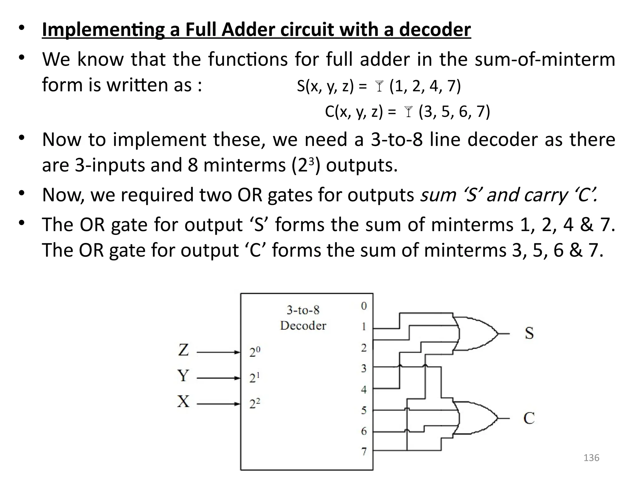 136
• Implementing a Full Adder circuit with a decoder
• We know that the functions for full adder in the sum-of-minterm
form is written as : S(x, y, z) = (1, 2, 4, 7)
C(x, y, z) = (3, 5, 6, 7)
• Now to implement these, we need a 3-to-8 line decoder as there
are 3-inputs and 8 minterms (23
) outputs.
• Now, we required two OR gates for outputs sum ‘S’ and carry ‘C’.
• The OR gate for output ‘S’ forms the sum of minterms 1, 2, 4 & 7.
The OR gate for output ‘C’ forms the sum of minterms 3, 5, 6 & 7.
 