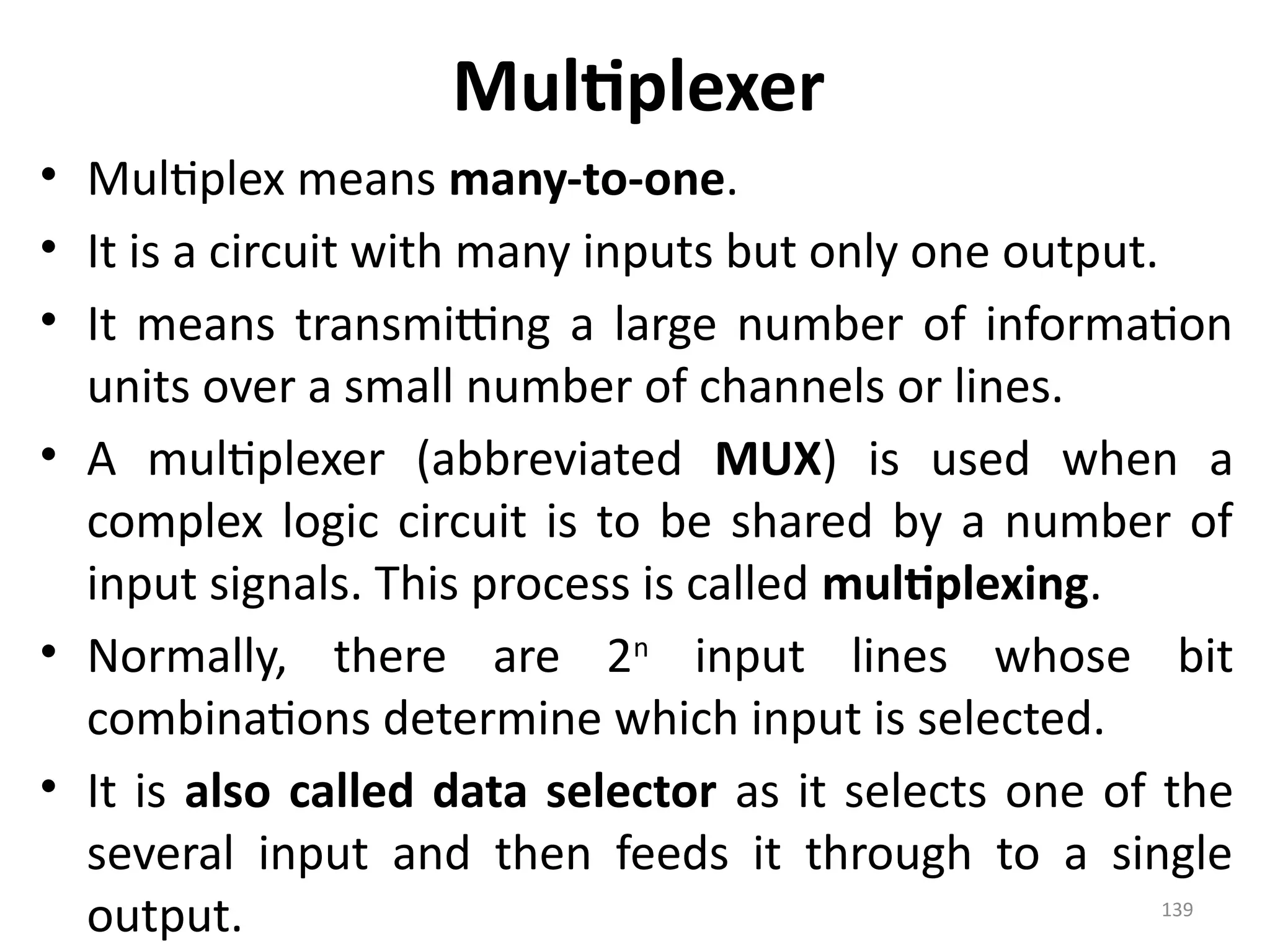 139
Multiplexer
• Multiplex means many-to-one.
• It is a circuit with many inputs but only one output.
• It means transmitting a large number of information
units over a small number of channels or lines.
• A multiplexer (abbreviated MUX) is used when a
complex logic circuit is to be shared by a number of
input signals. This process is called multiplexing.
• Normally, there are 2n
input lines whose bit
combinations determine which input is selected.
• It is also called data selector as it selects one of the
several input and then feeds it through to a single
output.
 