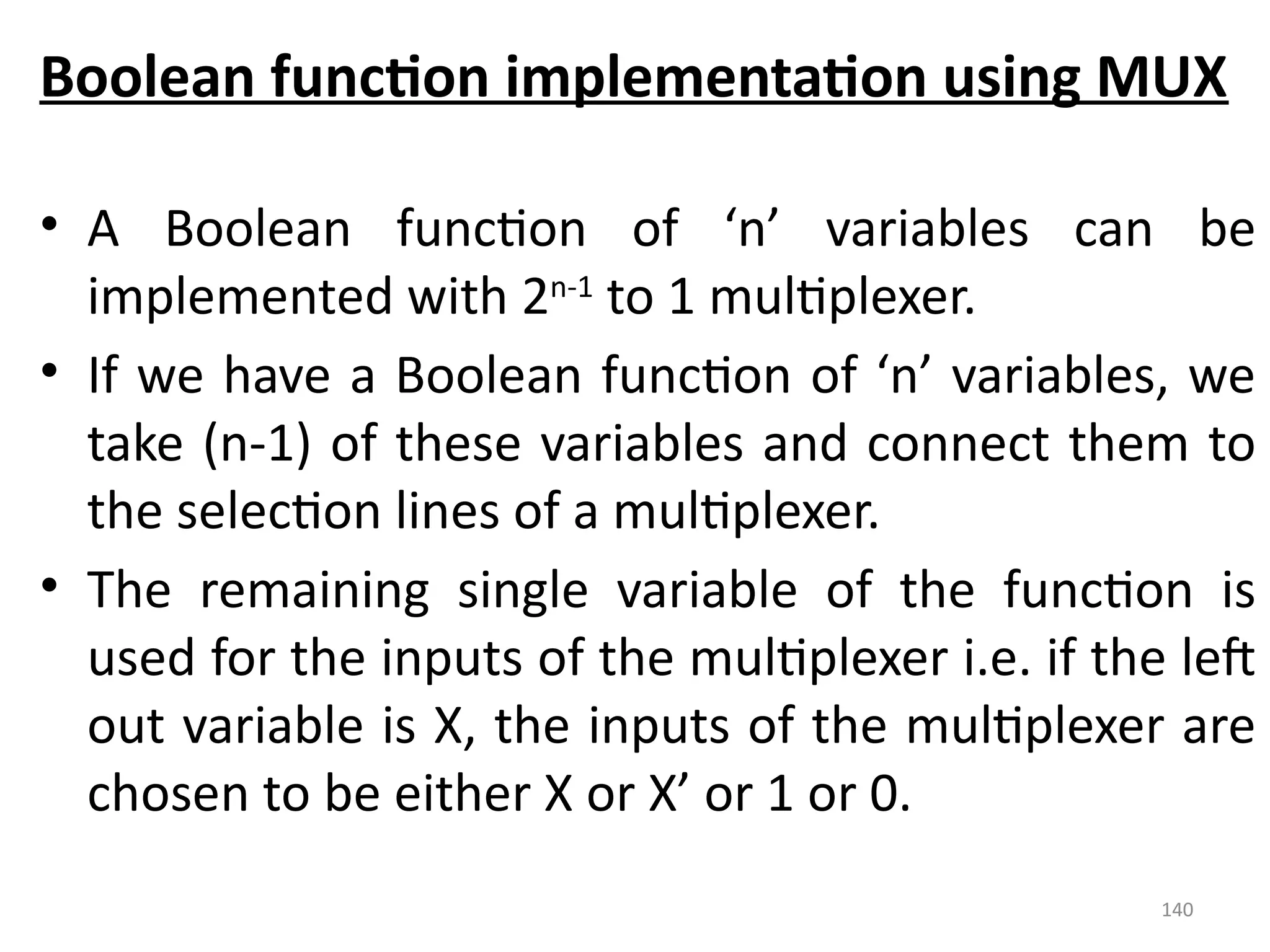 140
Boolean function implementation using MUX
• A Boolean function of ‘n’ variables can be
implemented with 2n-1
to 1 multiplexer.
• If we have a Boolean function of ‘n’ variables, we
take (n-1) of these variables and connect them to
the selection lines of a multiplexer.
• The remaining single variable of the function is
used for the inputs of the multiplexer i.e. if the left
out variable is X, the inputs of the multiplexer are
chosen to be either X or X’ or 1 or 0.
 