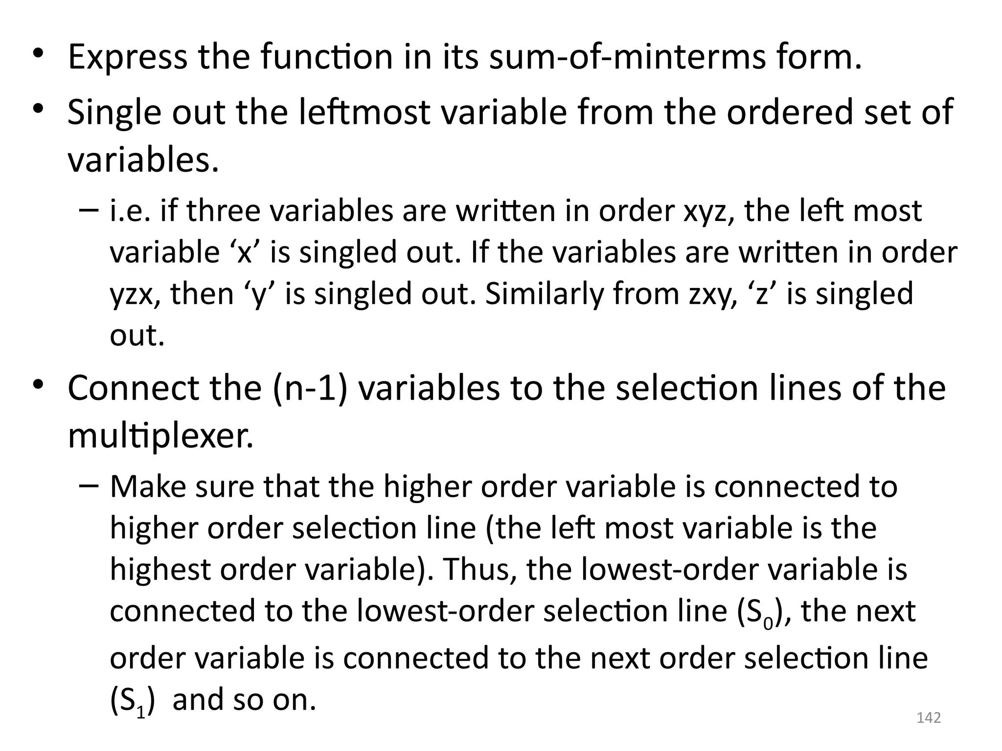 142
• Express the function in its sum-of-minterms form.
• Single out the leftmost variable from the ordered set of
variables.
– i.e. if three variables are written in order xyz, the left most
variable ‘x’ is singled out. If the variables are written in order
yzx, then ‘y’ is singled out. Similarly from zxy, ‘z’ is singled
out.
• Connect the (n-1) variables to the selection lines of the
multiplexer.
– Make sure that the higher order variable is connected to
higher order selection line (the left most variable is the
highest order variable). Thus, the lowest-order variable is
connected to the lowest-order selection line (S0), the next
order variable is connected to the next order selection line
(S1) and so on.
 