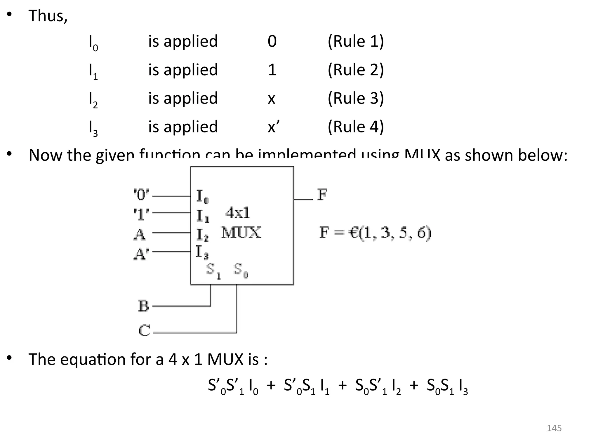 145
• Thus,
I0 is applied 0 (Rule 1)
I1 is applied 1 (Rule 2)
I2 is applied x (Rule 3)
I3 is applied x’ (Rule 4)
• Now the given function can be implemented using MUX as shown below:
• The equation for a 4 x 1 MUX is :
S’0S’1 I0 + S’0S1 I1 + S0S’1 I2 + S0S1 I3
 