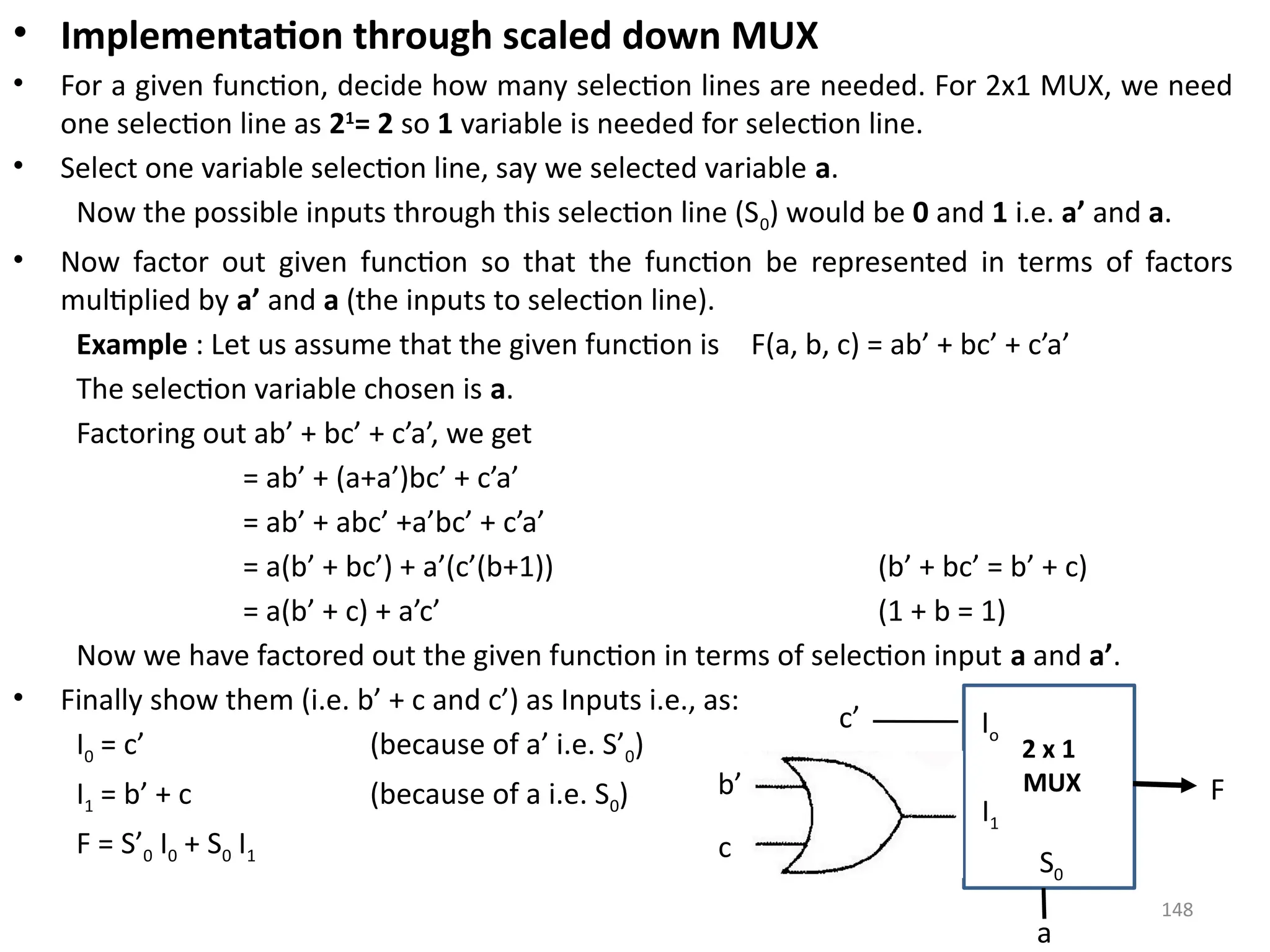148
• Implementation through scaled down MUX
• For a given function, decide how many selection lines are needed. For 2x1 MUX, we need
one selection line as 21
= 2 so 1 variable is needed for selection line.
• Select one variable selection line, say we selected variable a.
Now the possible inputs through this selection line (S0) would be 0 and 1 i.e. a’ and a.
• Now factor out given function so that the function be represented in terms of factors
multiplied by a’ and a (the inputs to selection line).
Example : Let us assume that the given function is F(a, b, c) = ab’ + bc’ + c’a’
The selection variable chosen is a.
Factoring out ab’ + bc’ + c’a’, we get
= ab’ + (a+a’)bc’ + c’a’
= ab’ + abc’ +a’bc’ + c’a’
= a(b’ + bc’) + a’(c’(b+1)) (b’ + bc’ = b’ + c)
= a(b’ + c) + a’c’ (1 + b = 1)
Now we have factored out the given function in terms of selection input a and a’.
• Finally show them (i.e. b’ + c and c’) as Inputs i.e., as:
I0 = c’ (because of a’ i.e. S’0)
I1 = b’ + c (because of a i.e. S0)
F = S’0 I0 + S0 I1
Io
I1
S0
c’
b’
c
2 x 1
MUX F
a
 