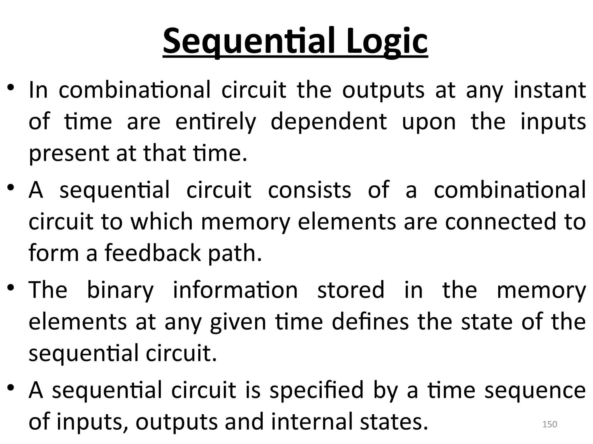 150
Sequential Logic
• In combinational circuit the outputs at any instant
of time are entirely dependent upon the inputs
present at that time.
• A sequential circuit consists of a combinational
circuit to which memory elements are connected to
form a feedback path.
• The binary information stored in the memory
elements at any given time defines the state of the
sequential circuit.
• A sequential circuit is specified by a time sequence
of inputs, outputs and internal states.
 