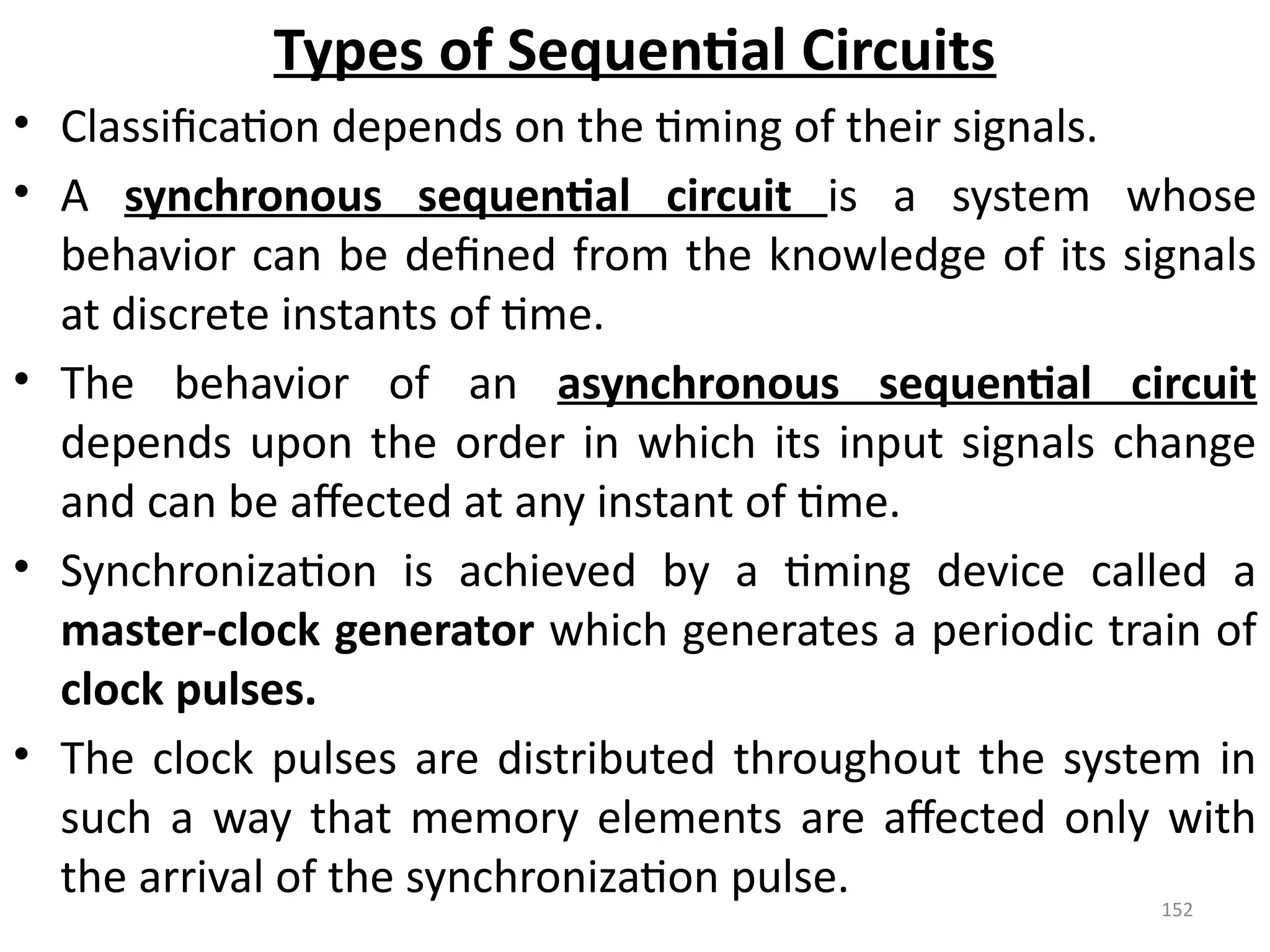 152
Types of Sequential Circuits
• Classification depends on the timing of their signals.
• A synchronous sequential circuit is a system whose
behavior can be defined from the knowledge of its signals
at discrete instants of time.
• The behavior of an asynchronous sequential circuit
depends upon the order in which its input signals change
and can be affected at any instant of time.
• Synchronization is achieved by a timing device called a
master-clock generator which generates a periodic train of
clock pulses.
• The clock pulses are distributed throughout the system in
such a way that memory elements are affected only with
the arrival of the synchronization pulse.
 