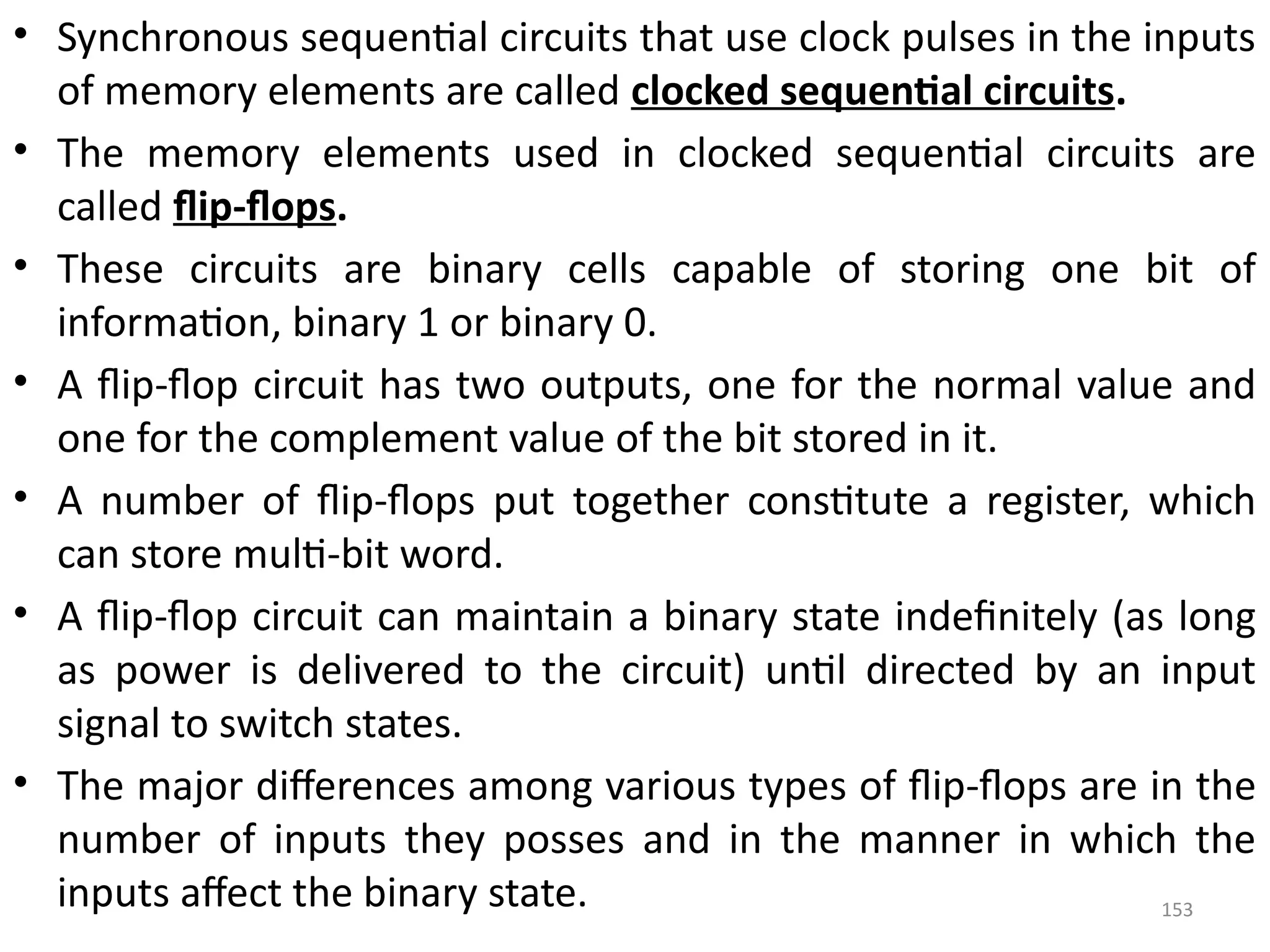 153
• Synchronous sequential circuits that use clock pulses in the inputs
of memory elements are called clocked sequential circuits.
• The memory elements used in clocked sequential circuits are
called flip-flops.
• These circuits are binary cells capable of storing one bit of
information, binary 1 or binary 0.
• A flip-flop circuit has two outputs, one for the normal value and
one for the complement value of the bit stored in it.
• A number of flip-flops put together constitute a register, which
can store multi-bit word.
• A flip-flop circuit can maintain a binary state indefinitely (as long
as power is delivered to the circuit) until directed by an input
signal to switch states.
• The major differences among various types of flip-flops are in the
number of inputs they posses and in the manner in which the
inputs affect the binary state.
 
