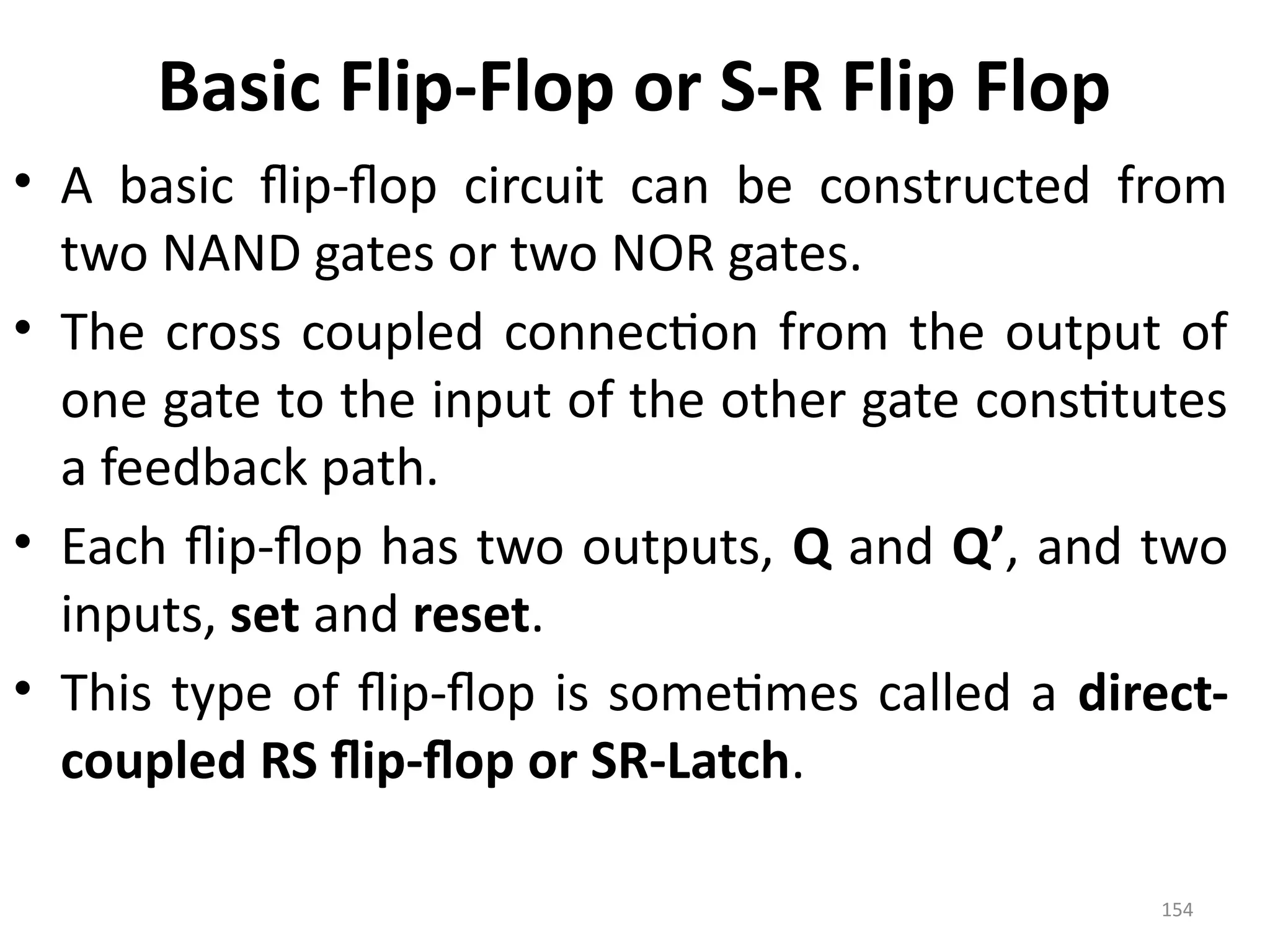 154
Basic Flip-Flop or S-R Flip Flop
• A basic flip-flop circuit can be constructed from
two NAND gates or two NOR gates.
• The cross coupled connection from the output of
one gate to the input of the other gate constitutes
a feedback path.
• Each flip-flop has two outputs, Q and Q’, and two
inputs, set and reset.
• This type of flip-flop is sometimes called a direct-
coupled RS flip-flop or SR-Latch.
 