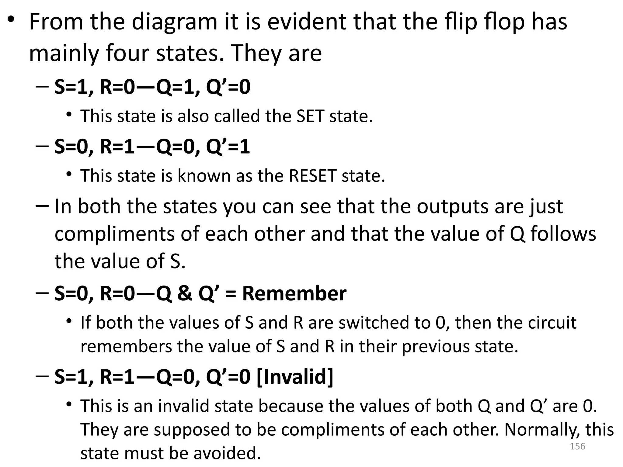 156
• From the diagram it is evident that the flip flop has
mainly four states. They are
– S=1, R=0—Q=1, Q’=0
• This state is also called the SET state.
– S=0, R=1—Q=0, Q’=1
• This state is known as the RESET state.
– In both the states you can see that the outputs are just
compliments of each other and that the value of Q follows
the value of S.
– S=0, R=0—Q & Q’ = Remember
• If both the values of S and R are switched to 0, then the circuit
remembers the value of S and R in their previous state.
– S=1, R=1—Q=0, Q’=0 [Invalid]
• This is an invalid state because the values of both Q and Q’ are 0.
They are supposed to be compliments of each other. Normally, this
state must be avoided.
 