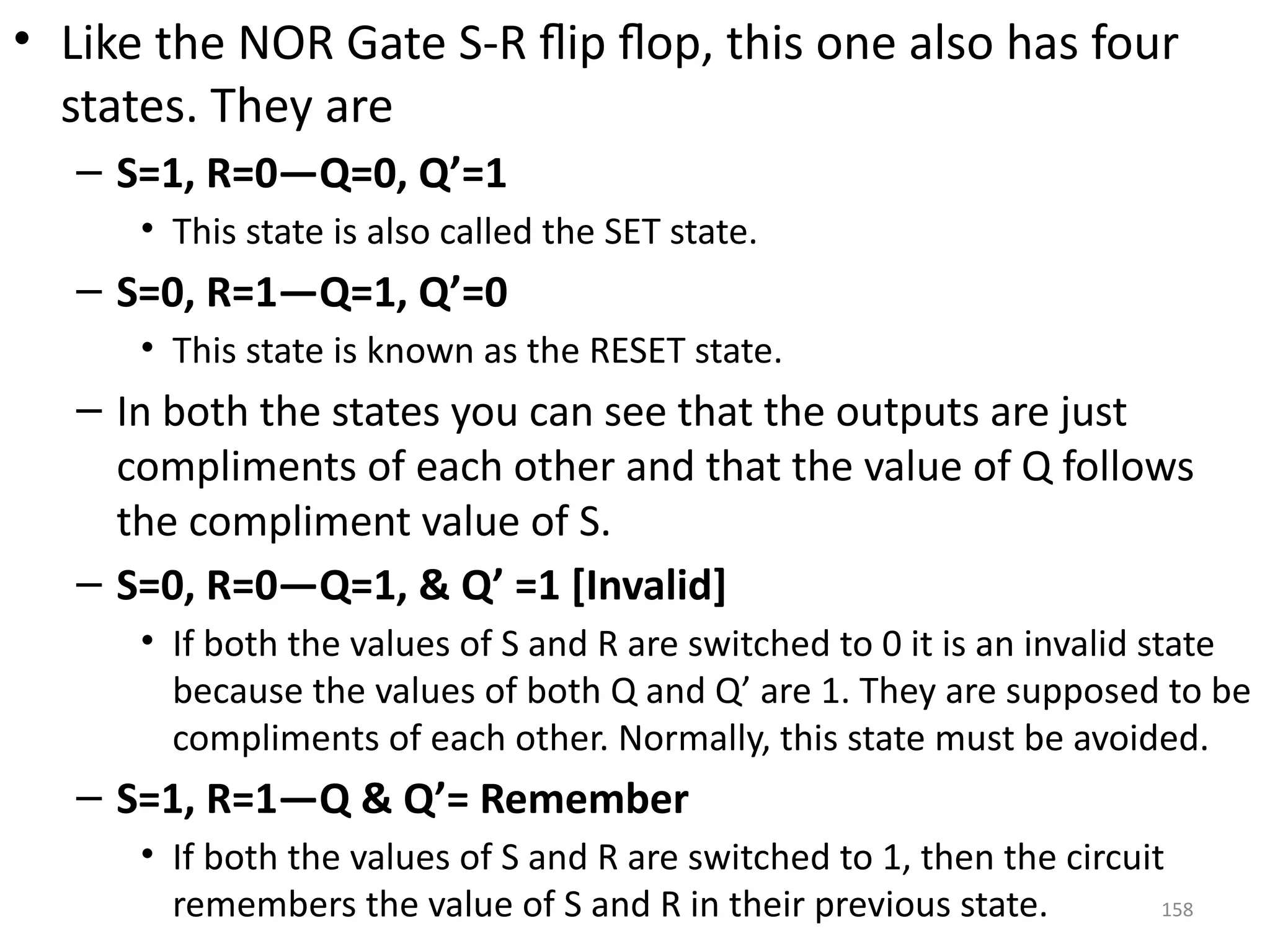 158
• Like the NOR Gate S-R flip flop, this one also has four
states. They are
– S=1, R=0—Q=0, Q’=1
• This state is also called the SET state.
– S=0, R=1—Q=1, Q’=0
• This state is known as the RESET state.
– In both the states you can see that the outputs are just
compliments of each other and that the value of Q follows
the compliment value of S.
– S=0, R=0—Q=1, & Q’ =1 [Invalid]
• If both the values of S and R are switched to 0 it is an invalid state
because the values of both Q and Q’ are 1. They are supposed to be
compliments of each other. Normally, this state must be avoided.
– S=1, R=1—Q & Q’= Remember
• If both the values of S and R are switched to 1, then the circuit
remembers the value of S and R in their previous state.
 