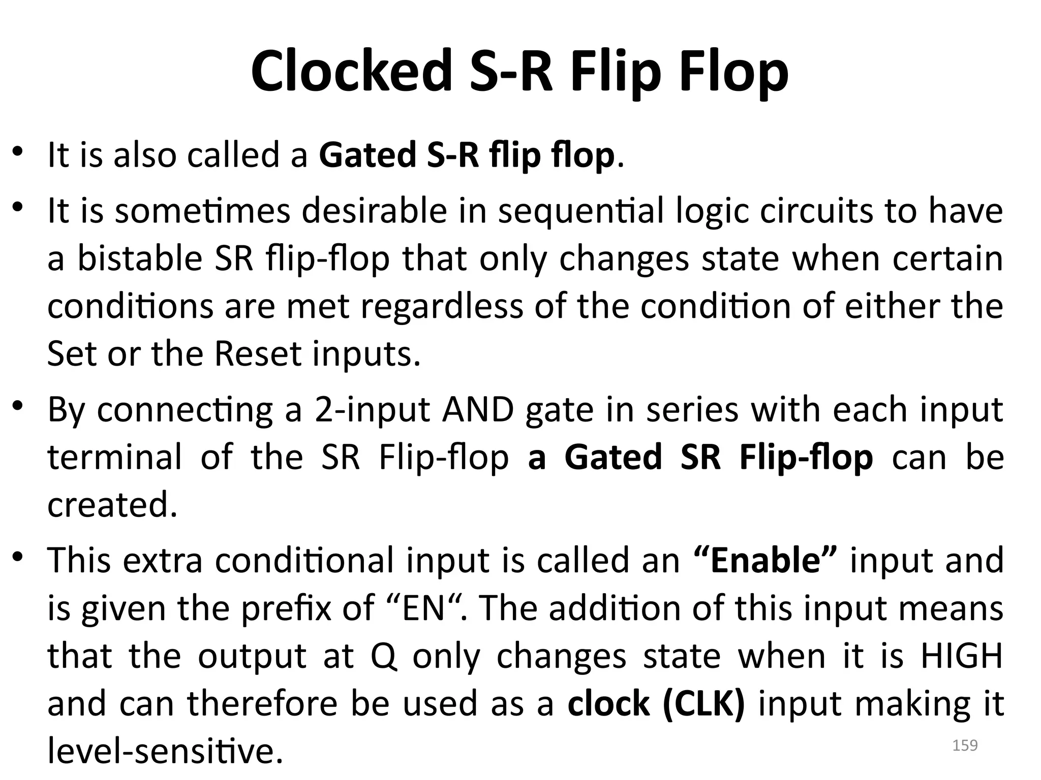 159
Clocked S-R Flip Flop
• It is also called a Gated S-R flip flop.
• It is sometimes desirable in sequential logic circuits to have
a bistable SR flip-flop that only changes state when certain
conditions are met regardless of the condition of either the
Set or the Reset inputs.
• By connecting a 2-input AND gate in series with each input
terminal of the SR Flip-flop a Gated SR Flip-flop can be
created.
• This extra conditional input is called an “Enable” input and
is given the prefix of “EN“. The addition of this input means
that the output at Q only changes state when it is HIGH
and can therefore be used as a clock (CLK) input making it
level-sensitive.
 