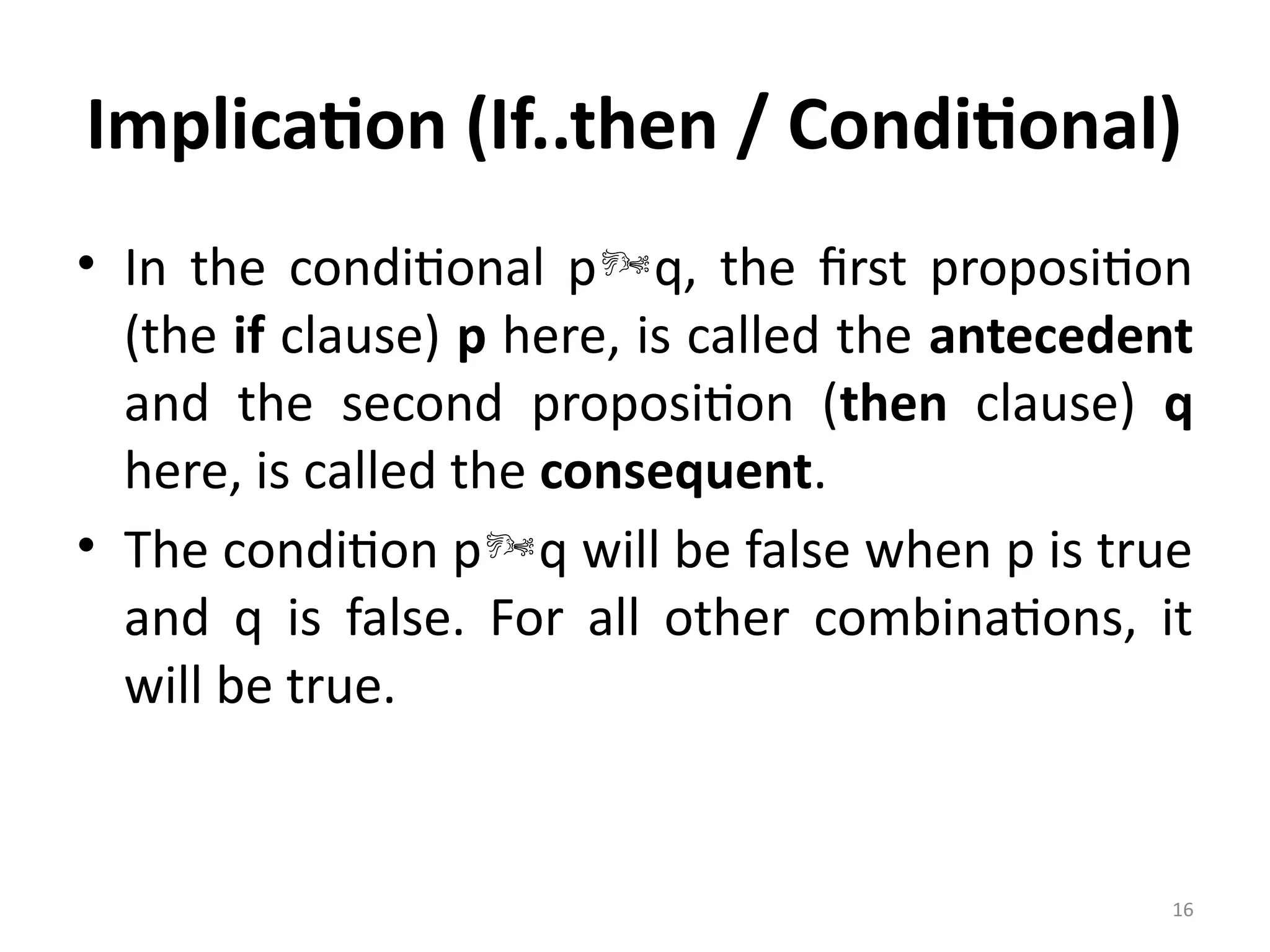 16
Implication (If..then / Conditional)
• In the conditional pq, the first proposition
(the if clause) p here, is called the antecedent
and the second proposition (then clause) q
here, is called the consequent.
• The condition pq will be false when p is true
and q is false. For all other combinations, it
will be true.
 