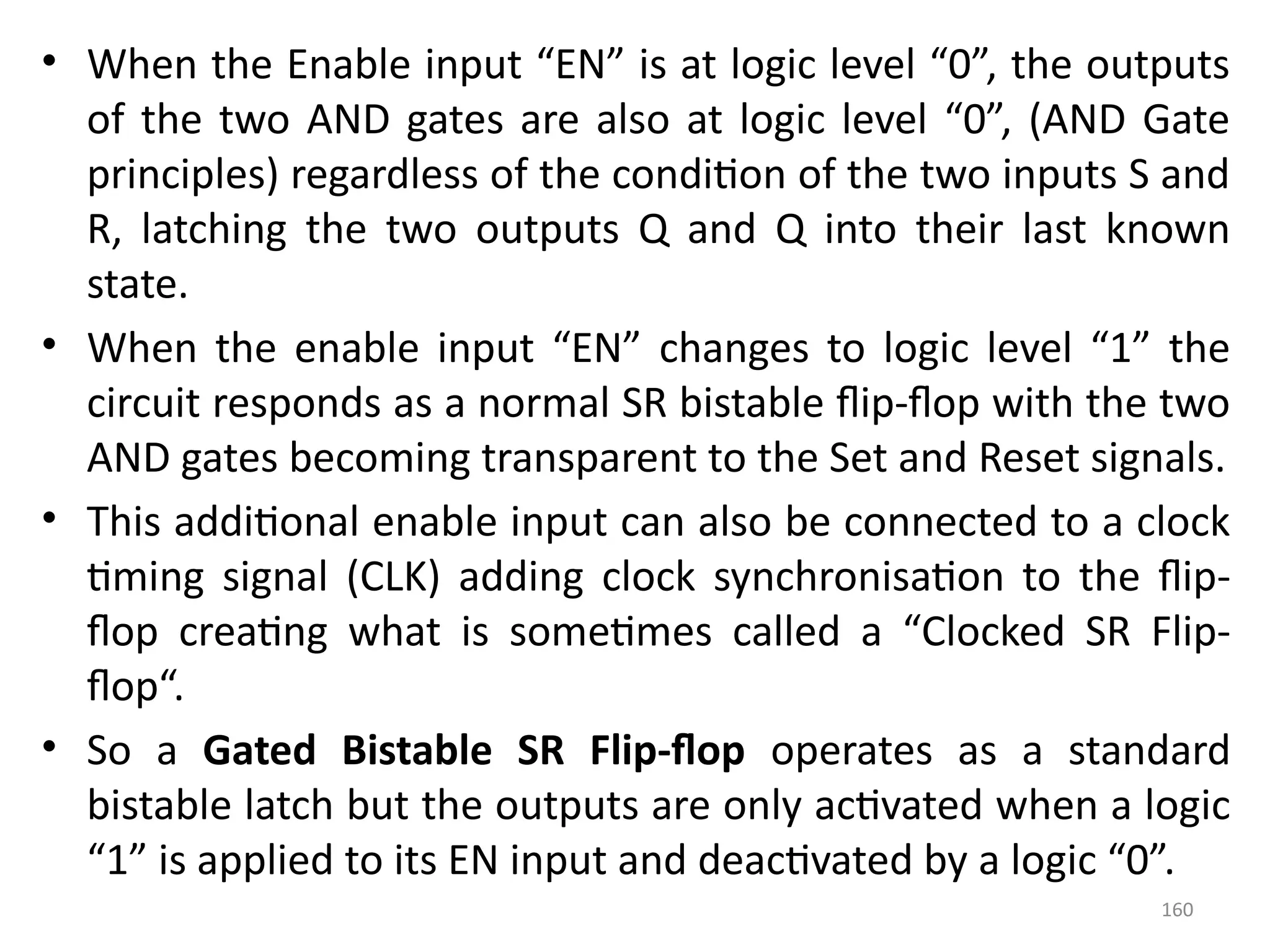160
• When the Enable input “EN” is at logic level “0”, the outputs
of the two AND gates are also at logic level “0”, (AND Gate
principles) regardless of the condition of the two inputs S and
R, latching the two outputs Q and Q into their last known
state.
• When the enable input “EN” changes to logic level “1” the
circuit responds as a normal SR bistable flip-flop with the two
AND gates becoming transparent to the Set and Reset signals.
• This additional enable input can also be connected to a clock
timing signal (CLK) adding clock synchronisation to the flip-
flop creating what is sometimes called a “Clocked SR Flip-
flop“.
• So a Gated Bistable SR Flip-flop operates as a standard
bistable latch but the outputs are only activated when a logic
“1” is applied to its EN input and deactivated by a logic “0”.
 