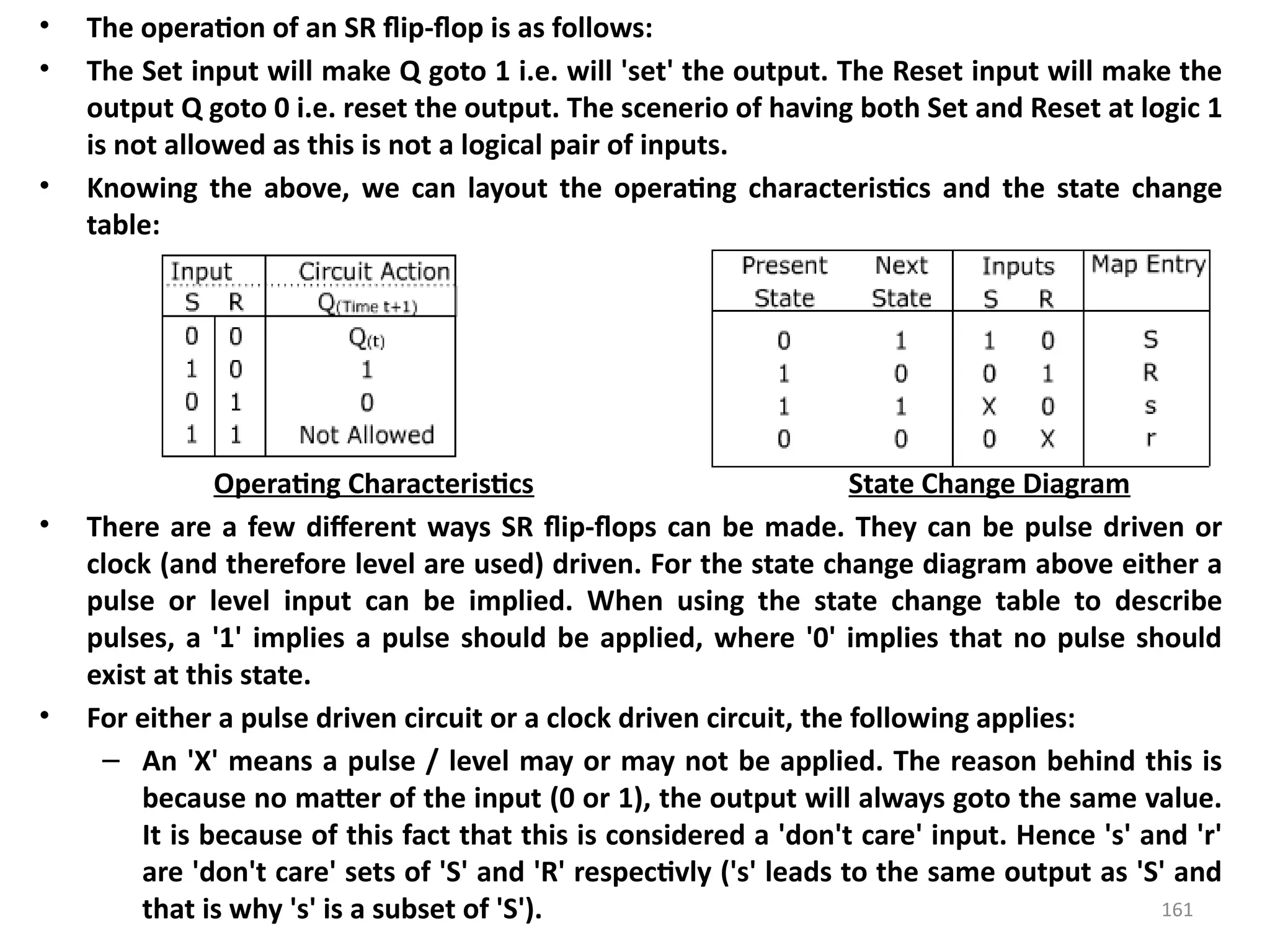 161
• The operation of an SR flip-flop is as follows:
• The Set input will make Q goto 1 i.e. will 'set' the output. The Reset input will make the
output Q goto 0 i.e. reset the output. The scenerio of having both Set and Reset at logic 1
is not allowed as this is not a logical pair of inputs.
• Knowing the above, we can layout the operating characteristics and the state change
table:
Operating Characteristics State Change Diagram
• There are a few different ways SR flip-flops can be made. They can be pulse driven or
clock (and therefore level are used) driven. For the state change diagram above either a
pulse or level input can be implied. When using the state change table to describe
pulses, a '1' implies a pulse should be applied, where '0' implies that no pulse should
exist at this state.
• For either a pulse driven circuit or a clock driven circuit, the following applies:
– An 'X' means a pulse / level may or may not be applied. The reason behind this is
because no matter of the input (0 or 1), the output will always goto the same value.
It is because of this fact that this is considered a 'don't care' input. Hence 's' and 'r'
are 'don't care' sets of 'S' and 'R' respectivly ('s' leads to the same output as 'S' and
that is why 's' is a subset of 'S').
 