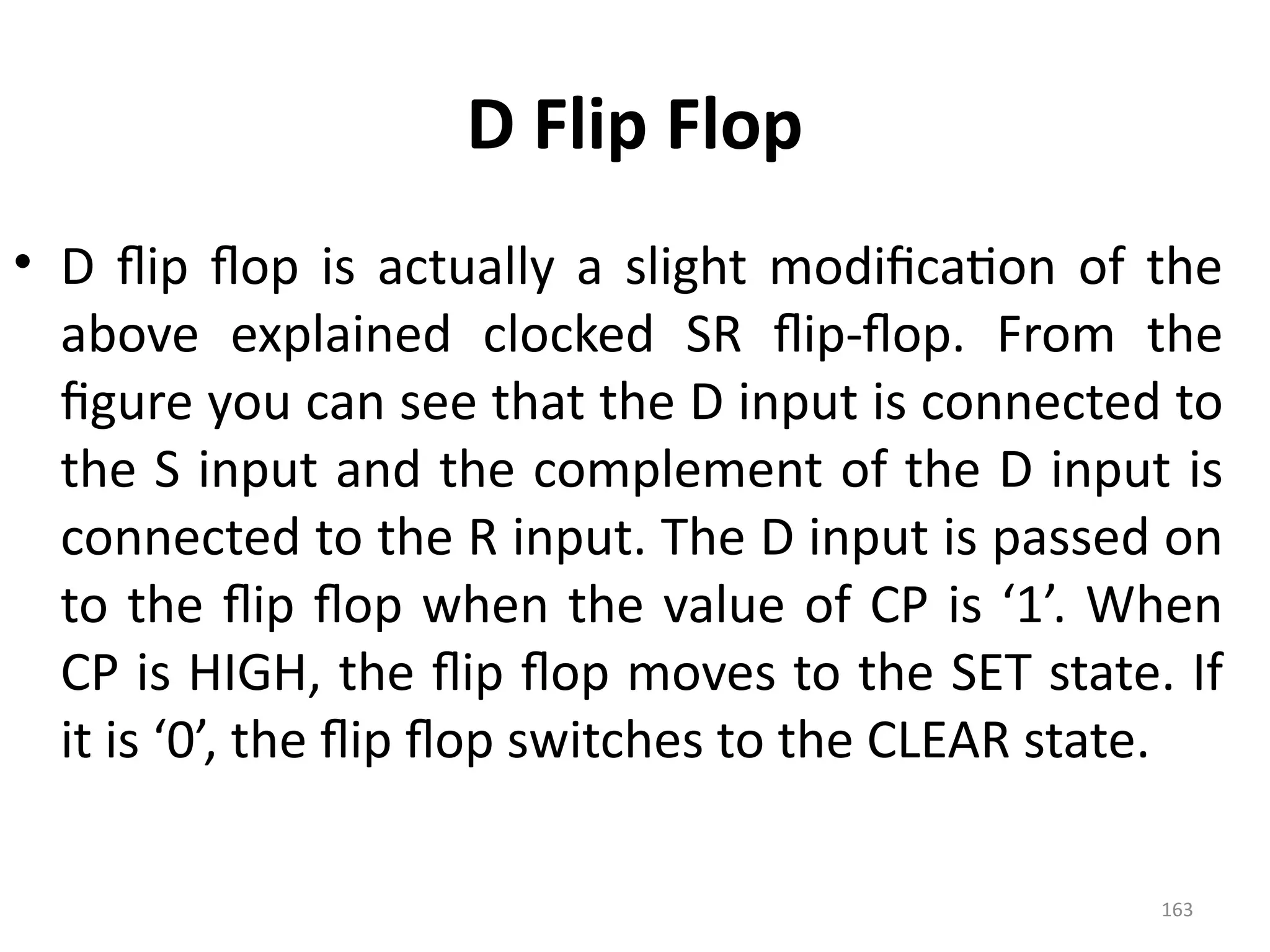 163
D Flip Flop
• D flip flop is actually a slight modification of the
above explained clocked SR flip-flop. From the
figure you can see that the D input is connected to
the S input and the complement of the D input is
connected to the R input. The D input is passed on
to the flip flop when the value of CP is ‘1’. When
CP is HIGH, the flip flop moves to the SET state. If
it is ‘0’, the flip flop switches to the CLEAR state.
 