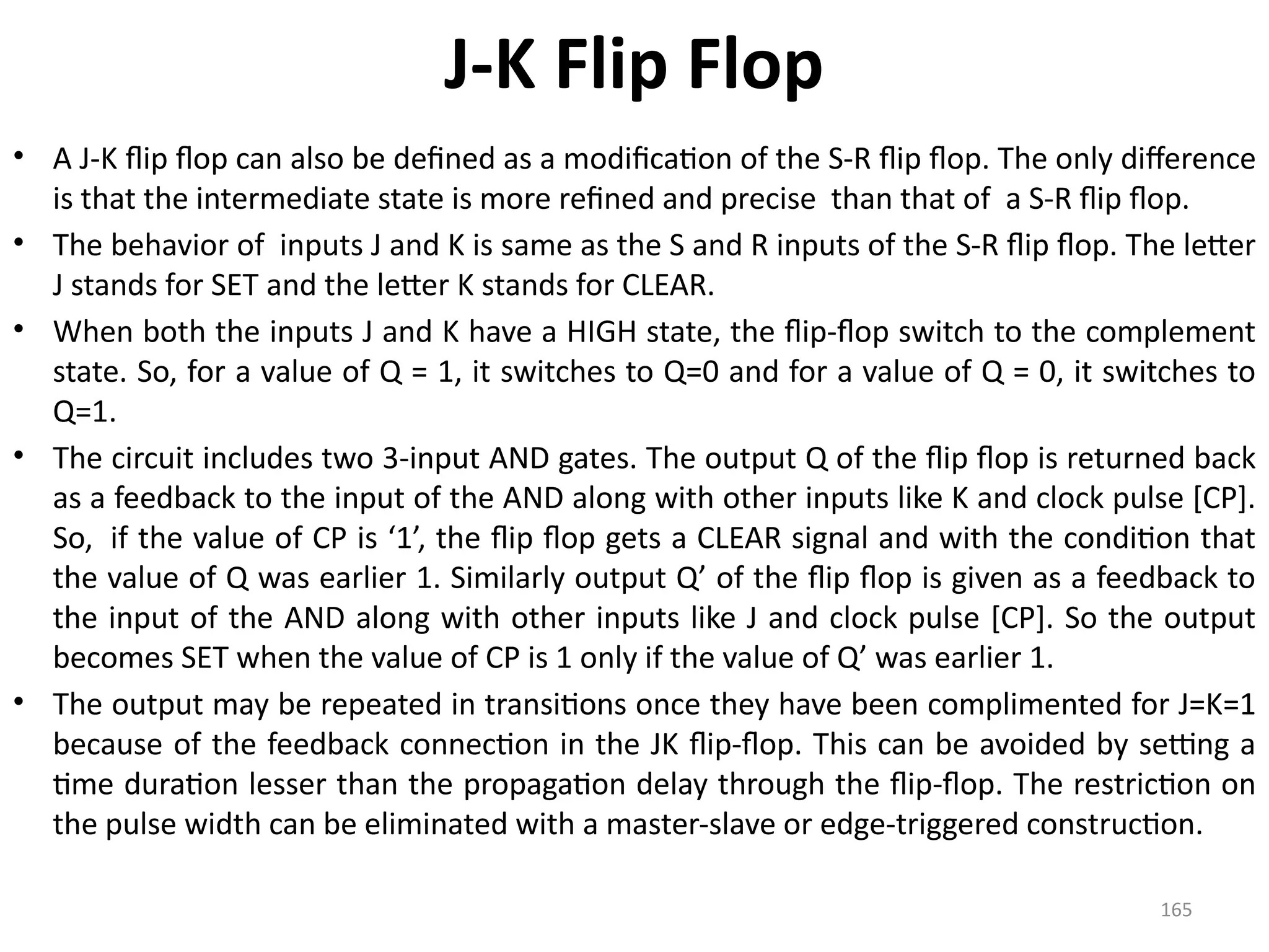 165
J-K Flip Flop
• A J-K flip flop can also be defined as a modification of the S-R flip flop. The only difference
is that the intermediate state is more refined and precise than that of a S-R flip flop.
• The behavior of inputs J and K is same as the S and R inputs of the S-R flip flop. The letter
J stands for SET and the letter K stands for CLEAR.
• When both the inputs J and K have a HIGH state, the flip-flop switch to the complement
state. So, for a value of Q = 1, it switches to Q=0 and for a value of Q = 0, it switches to
Q=1.
• The circuit includes two 3-input AND gates. The output Q of the flip flop is returned back
as a feedback to the input of the AND along with other inputs like K and clock pulse [CP].
So, if the value of CP is ‘1’, the flip flop gets a CLEAR signal and with the condition that
the value of Q was earlier 1. Similarly output Q’ of the flip flop is given as a feedback to
the input of the AND along with other inputs like J and clock pulse [CP]. So the output
becomes SET when the value of CP is 1 only if the value of Q’ was earlier 1.
• The output may be repeated in transitions once they have been complimented for J=K=1
because of the feedback connection in the JK flip-flop. This can be avoided by setting a
time duration lesser than the propagation delay through the flip-flop. The restriction on
the pulse width can be eliminated with a master-slave or edge-triggered construction.
 