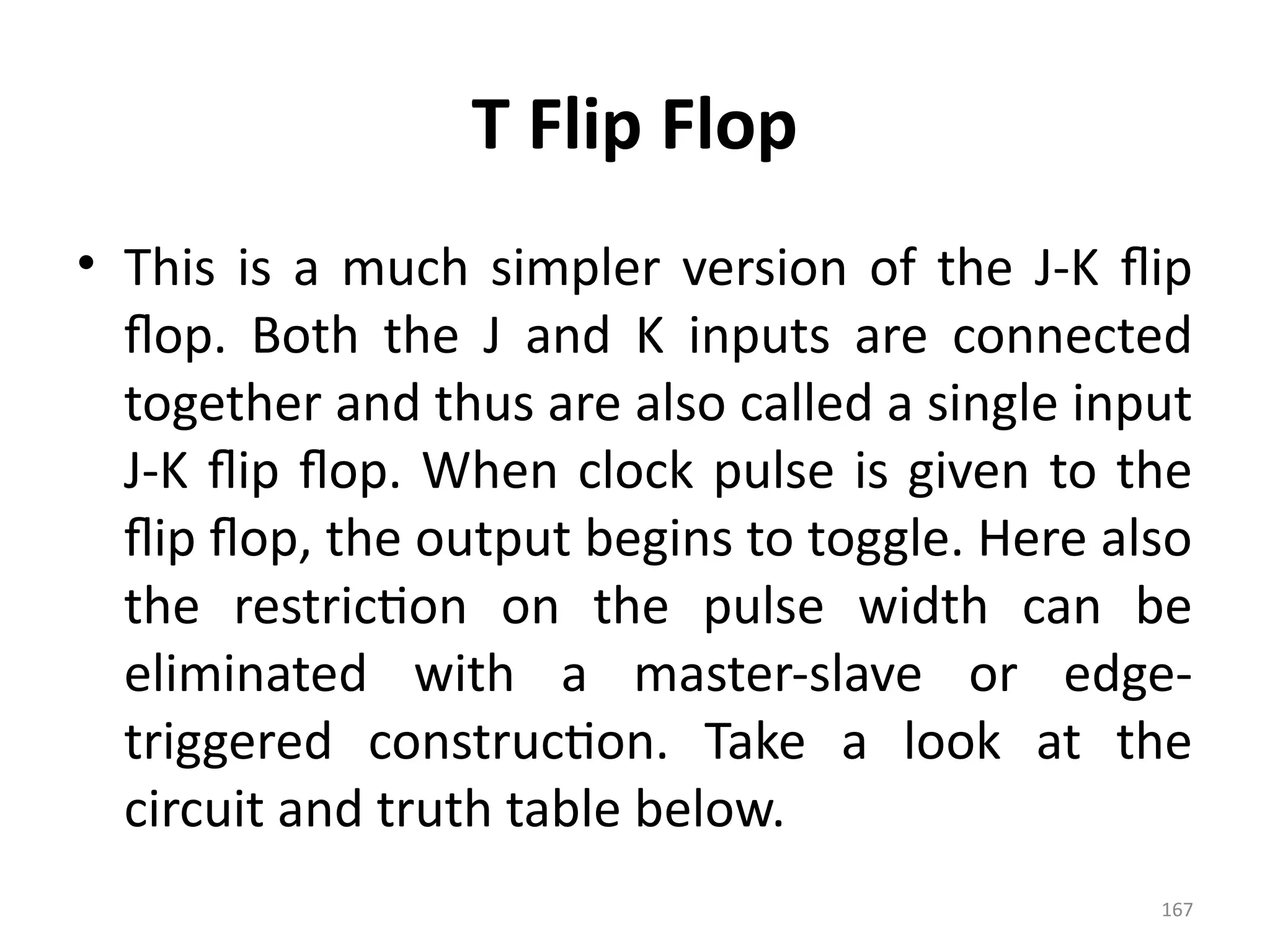 167
T Flip Flop
• This is a much simpler version of the J-K flip
flop. Both the J and K inputs are connected
together and thus are also called a single input
J-K flip flop. When clock pulse is given to the
flip flop, the output begins to toggle. Here also
the restriction on the pulse width can be
eliminated with a master-slave or edge-
triggered construction. Take a look at the
circuit and truth table below.
 