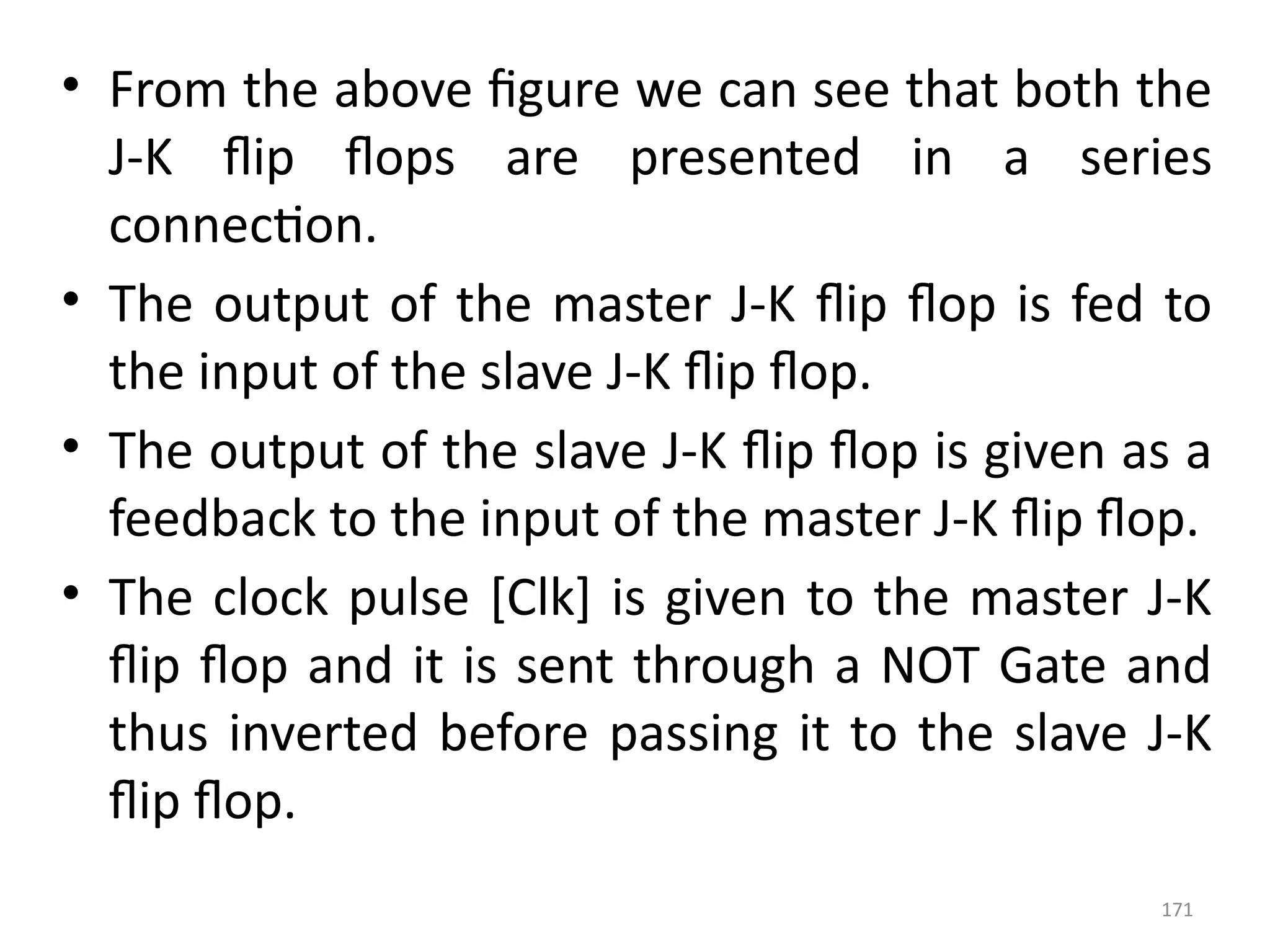 171
• From the above figure we can see that both the
J-K flip flops are presented in a series
connection.
• The output of the master J-K flip flop is fed to
the input of the slave J-K flip flop.
• The output of the slave J-K flip flop is given as a
feedback to the input of the master J-K flip flop.
• The clock pulse [Clk] is given to the master J-K
flip flop and it is sent through a NOT Gate and
thus inverted before passing it to the slave J-K
flip flop.
 